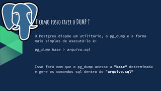 O Postgres dispõe um utilitário, o pg_dump e a forma
mais simples de executá-lo é:
pg_dump base > arquivo.sql
Isso fará com que o pg_dump acesse a "base" determinada
e gere os comandos sql dentro do "arquivo.sql"
E como posso fazer o DUMP ?
 