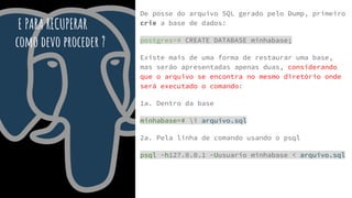 E PARA RECUPERAR
como devo proceder ?
De posse do arquivo SQL gerado pelo Dump, primeiro
crie a base de dados:
postgres=# CREATE DATABASE minhabase;
Existe mais de uma forma de restaurar uma base,
mas serão apresentadas apenas duas, considerando
que o arquivo se encontra no mesmo diretório onde
será executado o comando:
1a. Dentro da base
minhabase=# i arquivo.sql
2a. Pela linha de comando usando o psql
psql -h127.0.0.1 -Uusuario minhabase < arquivo.sql
 