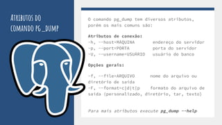 Atributos do
comando pg_dump
O comando pg_dump tem diversos atributos,
porém os mais comuns são:
Atributos de conexão:
-h, --host=MÁQUINA endereço do servidor
-p, --port=PORTA porta do servidor
-U, --username=USUÁRIO usuário do banco
Opções gerais:
-f, --file=ARQUIVO nome do arquivo ou
diretório de saída
-F, --format=c|d|t|p formato do arquivo de
saída (personalizado, diretório, tar, texto)
Para mais atributos execute pg_dump --help
 