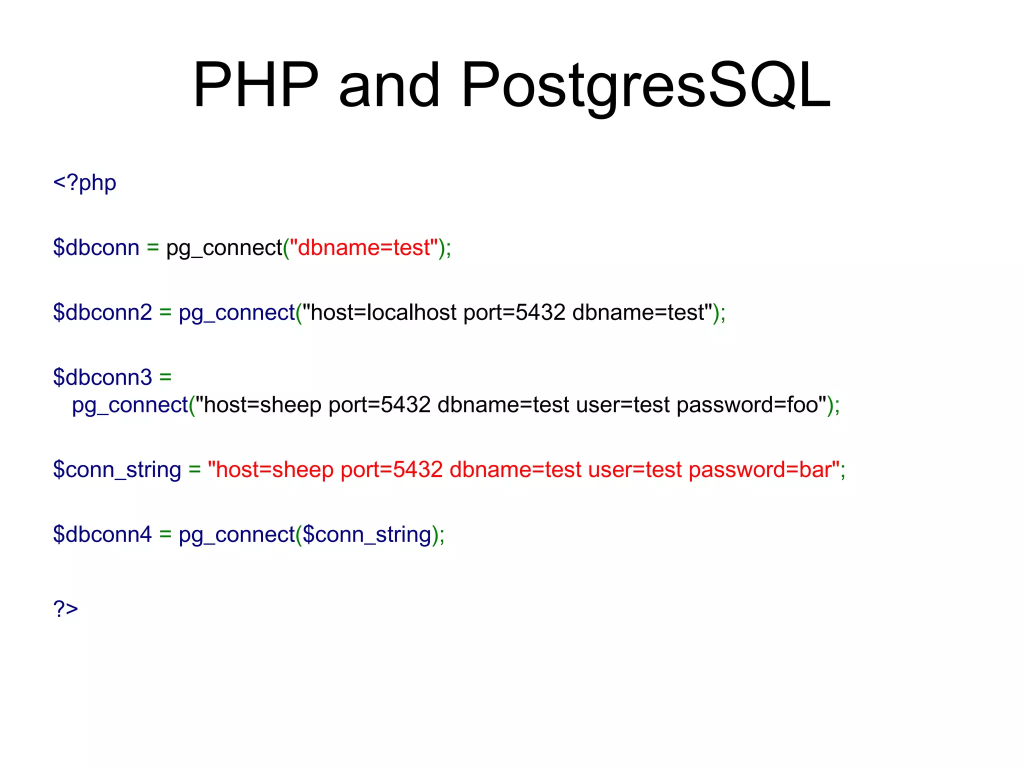 PHP and PostgresSQL ?>   $dbconn4  =  pg_connect ( $conn_string ); $conn_string  =  &quot;host=sheep port=5432 dbname=test user=test password=bar&quot; ; $dbconn3  =  pg_connect ( &quot;host=sheep port=5432 dbname=test user=test password=foo&quot; ); $dbconn2  =  pg_connect ( &quot;host=localhost port=5432 dbname=test&quot; ); $dbconn  =  pg_connect ( &quot;dbname=test&quot; ); <?php 