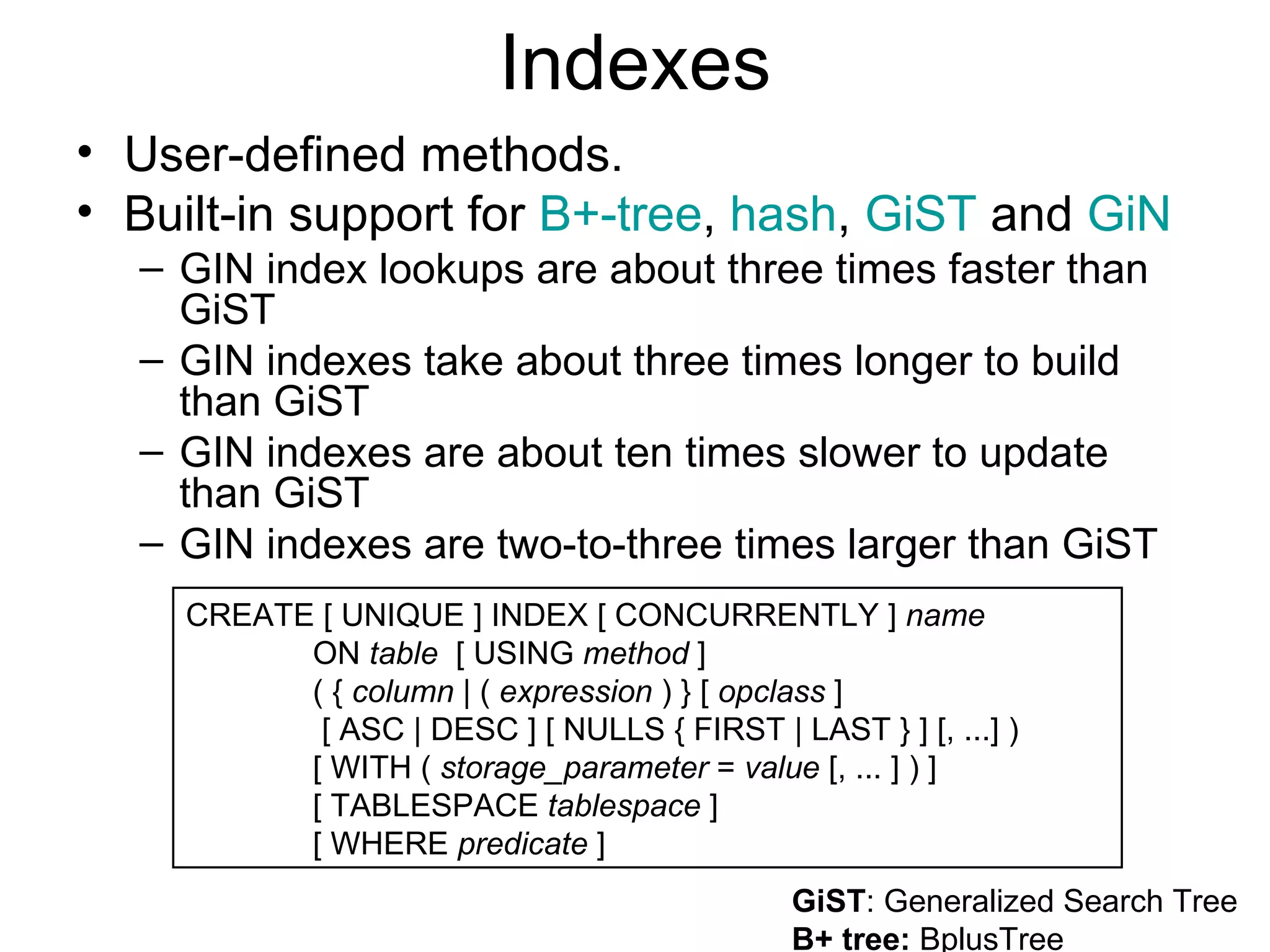 Indexes User-defined methods. Built-in support for  B+-tree ,  hash ,  GiST  and  GiN   GIN index lookups are about three times faster than GiST  GIN indexes take about three times longer to build than GiST  GIN indexes are about ten times slower to update than GiST  GIN indexes are two-to-three times larger than GiST  GiST : Generalized Search Tree  B+ tree:  BplusTree  CREATE [ UNIQUE ] INDEX [ CONCURRENTLY ]  name   ON  table   [ USING  method  ]  ( {  column  | (  expression  ) } [  opclass  ]   [ ASC | DESC ] [ NULLS { FIRST | LAST } ] [, ...] )  [ WITH (  storage_parameter  =  value  [, ... ] ) ] [ TABLESPACE  tablespace  ] [ WHERE  predicate  ]  