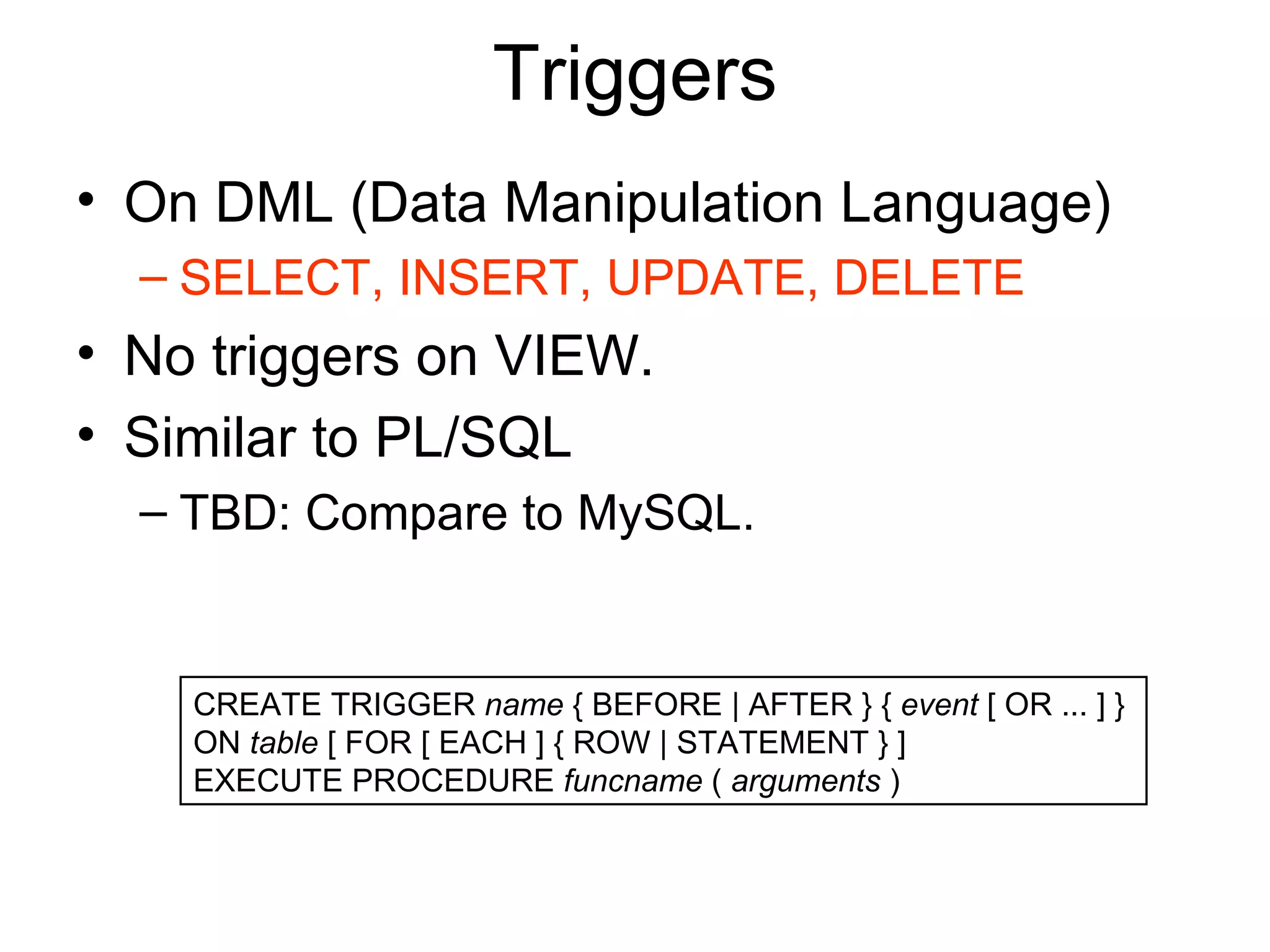 Triggers On DML (Data Manipulation Language) SELECT, INSERT, UPDATE, DELETE No triggers on VIEW. Similar to PL/SQL TBD: Compare to MySQL. CREATE TRIGGER  name  { BEFORE | AFTER } {  event  [ OR ... ] }  ON  table  [ FOR [ EACH ] { ROW | STATEMENT } ]  EXECUTE PROCEDURE  funcname  (  arguments  )  