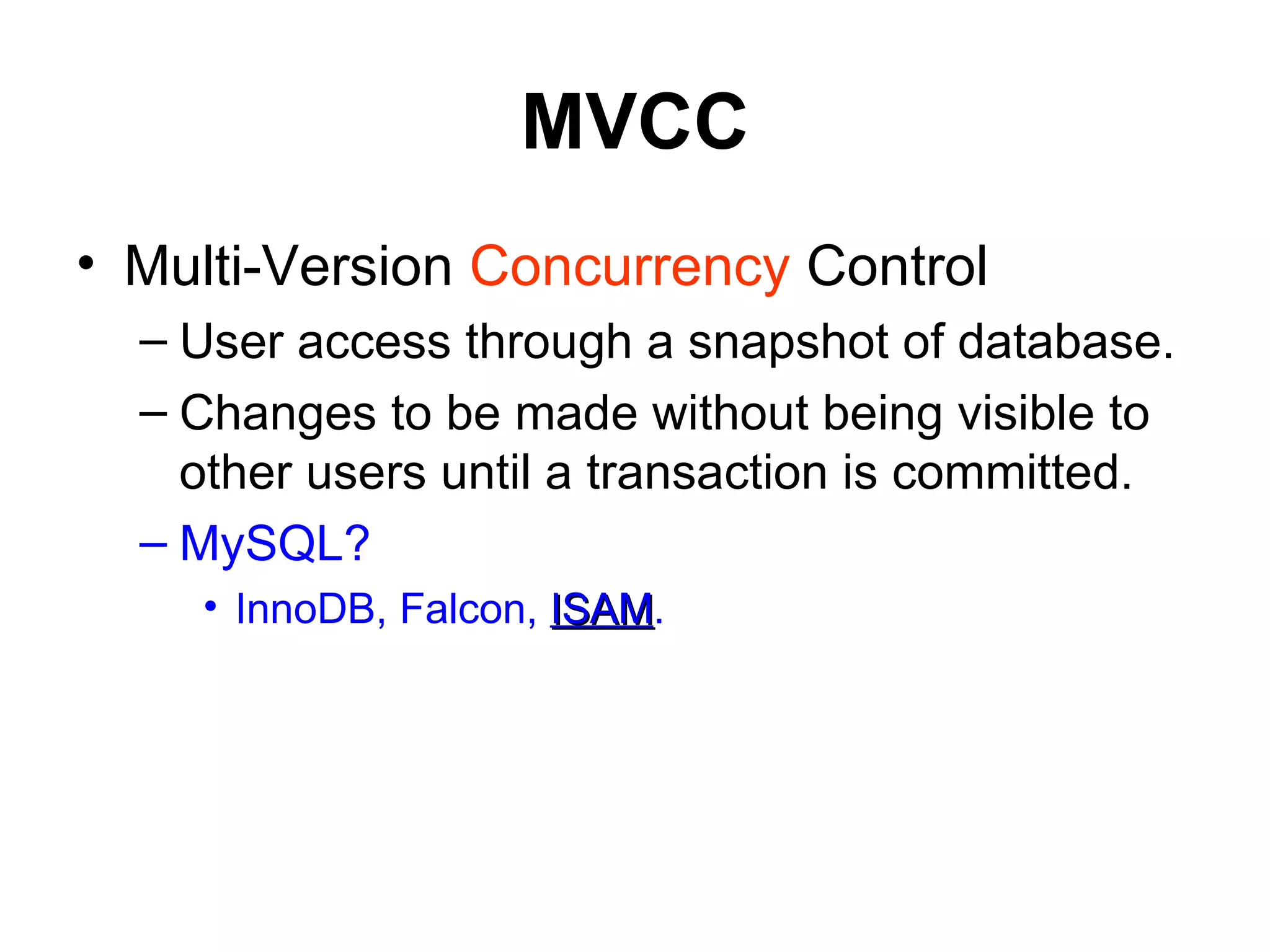 MVCC Multi-Version  Concurrency  Control  User access through a snapshot of database. Changes to be made without being visible to other users until a transaction is committed. MySQL? InnoDB, Falcon,  ISAM . 