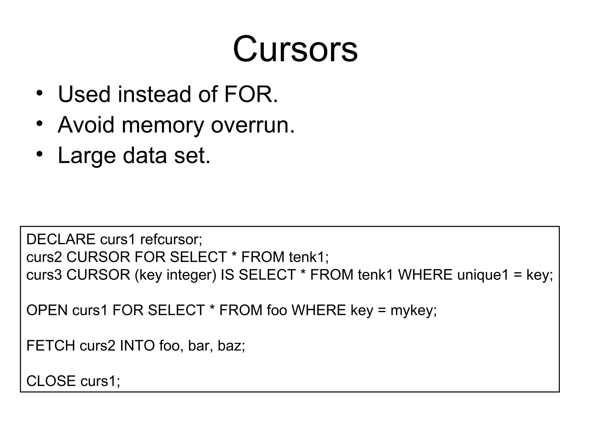 Cursors Used instead of FOR. Avoid memory overrun. Large data set. DECLARE curs1 refcursor;  curs2 CURSOR FOR SELECT * FROM tenk1;  curs3 CURSOR (key integer) IS SELECT * FROM tenk1 WHERE unique1 = key; OPEN curs1 FOR SELECT * FROM foo WHERE key = mykey;  FETCH curs2 INTO foo, bar, baz;  CLOSE curs1;  