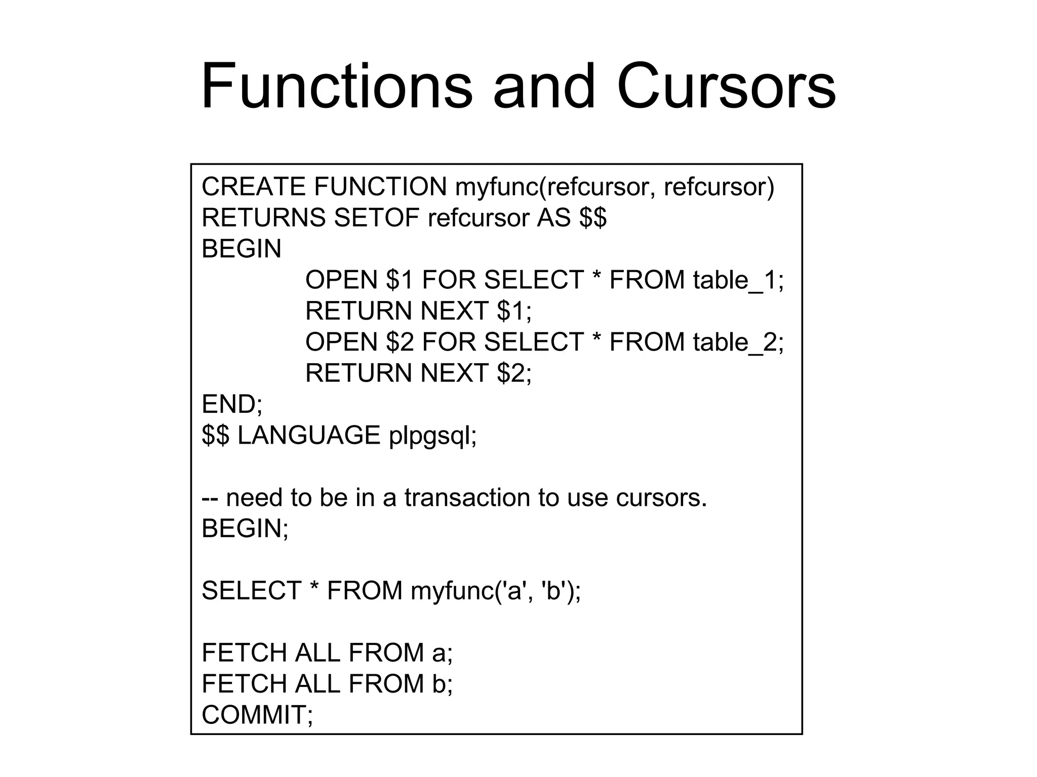 Functions and Cursors CREATE FUNCTION myfunc(refcursor, refcursor)  RETURNS SETOF refcursor AS $$  BEGIN  OPEN $1 FOR SELECT * FROM table_1;  RETURN NEXT $1;  OPEN $2 FOR SELECT * FROM table_2;  RETURN NEXT $2;  END;  $$ LANGUAGE plpgsql;  -- need to be in a transaction to use cursors.  BEGIN;  SELECT * FROM myfunc('a', 'b');  FETCH ALL FROM a;  FETCH ALL FROM b; COMMIT;  
