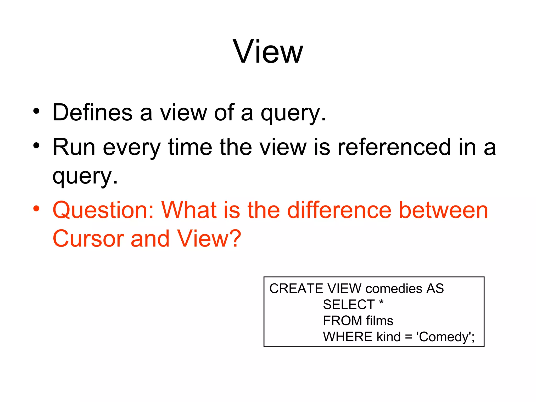 View Defines a view of a query.  Run every time the view is referenced in a query.  Question: What is the difference between Cursor and View? CREATE VIEW comedies AS  SELECT *  FROM films  WHERE kind = 'Comedy';  