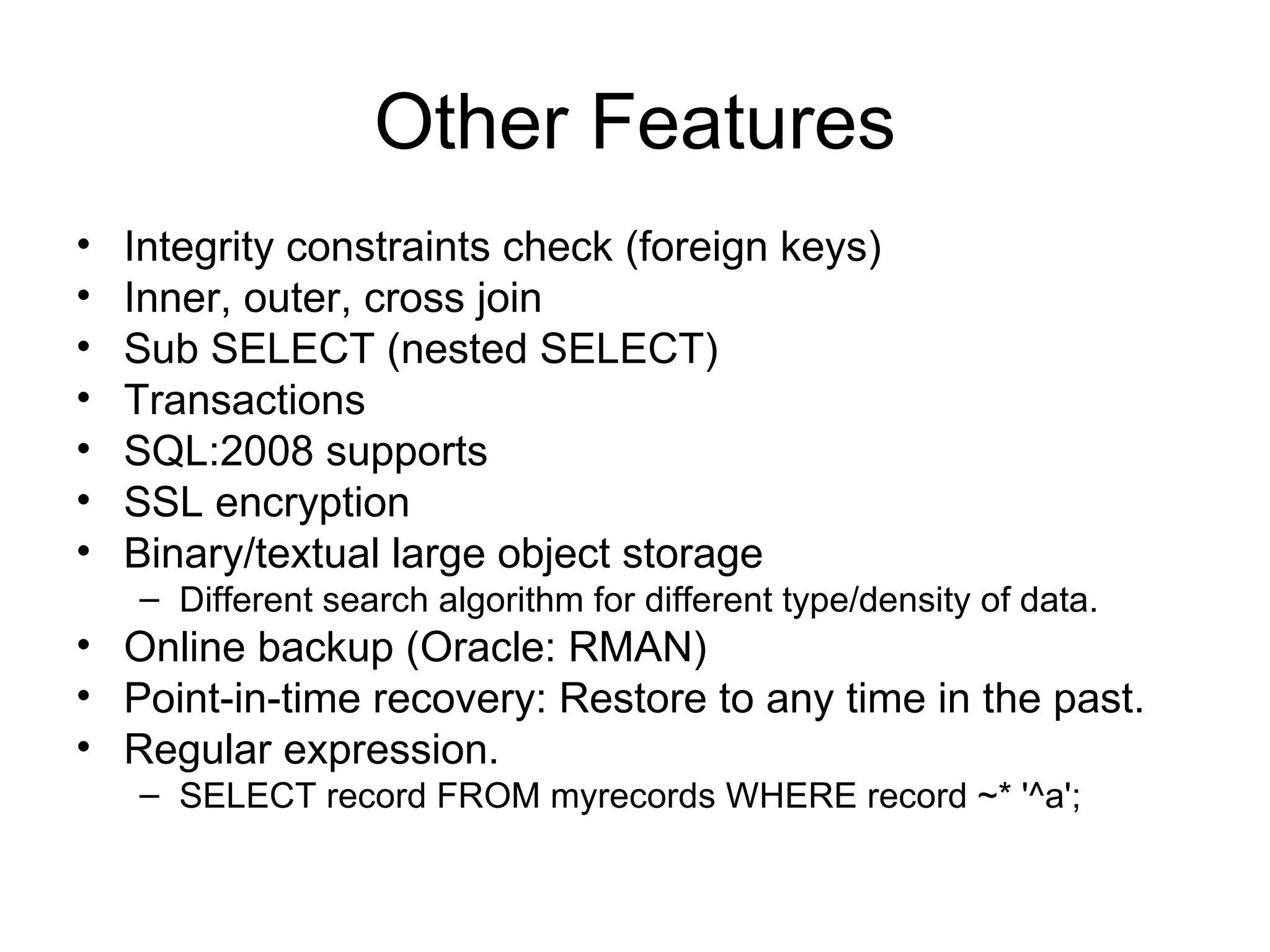 Other Features Integrity constraints check (foreign keys) Inner, outer, cross join Sub SELECT (nested SELECT) Transactions SQL:2008 supports SSL encryption Binary/textual large object storage Different search algorithm for different type/density of data. Online backup (Oracle: RMAN) Point-in-time recovery: Restore to any time in the past. Regular expression. SELECT record FROM myrecords WHERE record ~* '^a';  