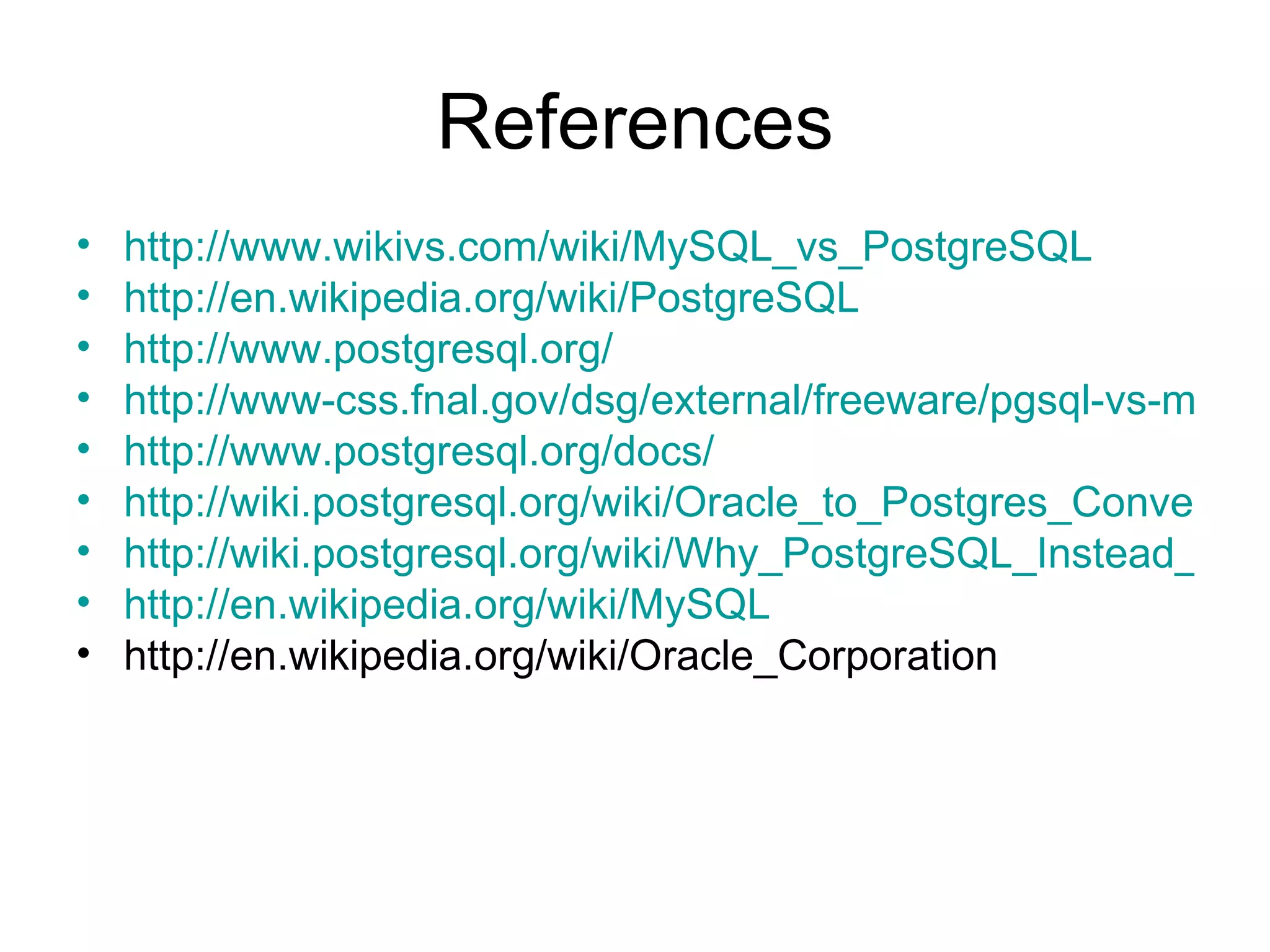 References http://www.wikivs.com/wiki/MySQL_vs_PostgreSQL http://en.wikipedia.org/wiki/PostgreSQL http://www.postgresql.org/ http://www-css.fnal.gov/dsg/external/freeware/pgsql-vs-mysql.html http://www.postgresql.org/docs/ http://wiki.postgresql.org/wiki/Oracle_to_Postgres_Conversion http://wiki.postgresql.org/wiki/Why_PostgreSQL_Instead_of_MySQL_2009 http://en.wikipedia.org/wiki/MySQL http://en.wikipedia.org/wiki/Oracle_Corporation 
