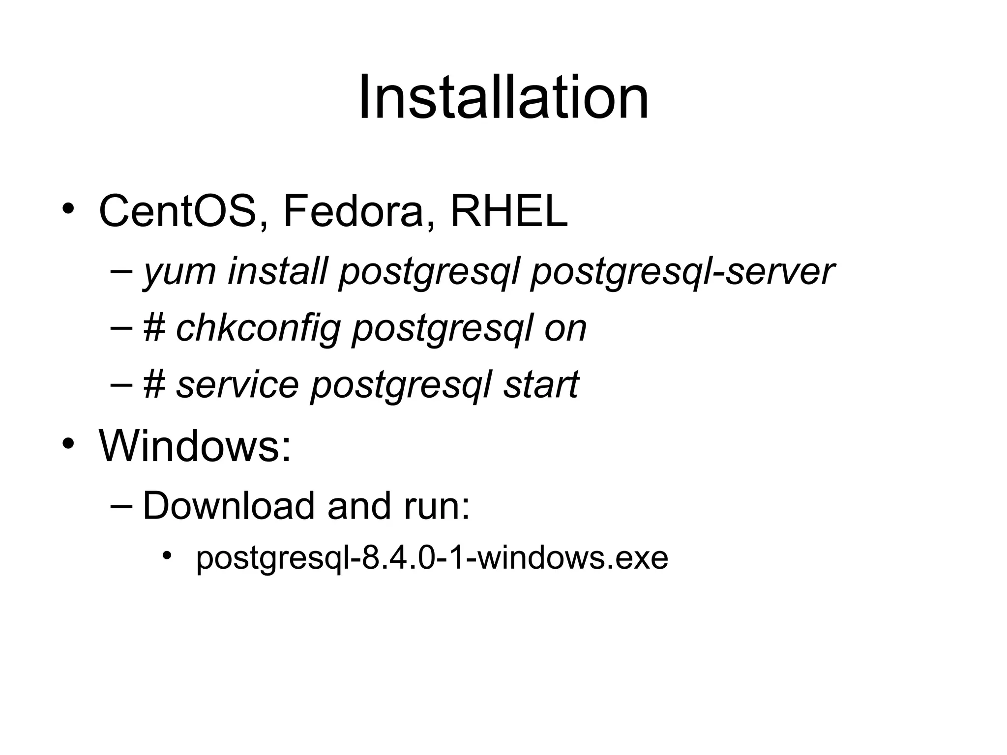 Installation CentOS, Fedora, RHEL yum install postgresql postgresql-server  # chkconfig postgresql on # service postgresql start Windows: Download and run: postgresql-8.4.0-1-windows.exe  