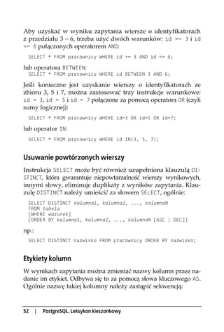 Aby uzyskać w wyniku zapytania wiersze o identyfikatorach
z przedziału 3 – 6, trzeba użyć dwóch warunków: id >= 3 i id
<= 6 połączonych operatorem AND:
 SELECT * FROM pracownicy WHERE id >= 3 AND id <= 6;

lub operatora BETWEEN:
 SELECT * FROM pracownicy WHERE id BETWEEN 3 AND 6;

Jeśli konieczne jest uzyskanie wierszy o identyfikatorach ze
zbioru 3, 5 i 7, można zastosować trzy instrukcje warunkowe:
id = 3, id = 5 i id = 7 połączone za pomocą operatora OR (czyli
sumy logicznej):
 SELECT * FROM pracownicy WHERE id=3 OR id=5 OR id=7;

lub operator IN:
 SELECT * FROM pracownicy WHERE id IN(3, 5, 7);


Usuwanie powtórzonych wierszy
Instrukcja SELECT może być również uzupełniona klauzulą DI-
STINCT, która gwarantuje niepowtarzalność wierszy wynikowych,
innymi słowy, eliminuje duplikaty z wyników zapytania. Klau-
zulę DISTINCT należy umieścić za słowem SELECT, ogólnie:
 SELECT DISTINCT kolumna1, kolumna2, ..., kolumnaN
 FROM tabela
 [WHERE warunek]
 [ORDER BY kolumna1, kolumna2, ..., kolumnaN [ASC | DEC]]

np.:
 SELECT DISTINCT nazwisko FROM pracownicy ORDER BY nazwisko;


Etykiety kolumn
W wynikach zapytania można zmieniać nazwy kolumn przez na-
danie im etykiet. Odbywa się to za pomocą słowa kluczowego AS.
Ogólnie nazwę takiej kolumny należy zastąpić sekwencją:



52     |   PostgreSQL. Leksykon kieszonkowy
 