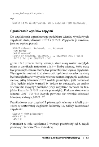 nazwa_kolumny AS etykieta

np.:
 SELECT id AS identyfikator, imie, nazwisko FROM pracownicy;


Ograniczanie wyników zapytań
Do uzyskiwania ograniczonego podzbioru wierszy wynikowych
zapytania służą klauzule LIMIT i OFFSET. Zapytanie je zawiera-
jące ma ogólną postać:
 SELECT kolumna1, kolumna2, ..., kolumnaN
 FROM tabela
 [WHERE warunek]
 [ORDER BY kolumna1, kolumna2, ..., kolumnaN [ASC | DEC]]
 LIMIT [ile1 | ALL][OFFSET ile2]

gdzie ile1 oznacza liczbę wierszy, które mają zostać uwzględ-
nione w wynikach, natomiast ile2 — liczbę wierszy, które mają
być pominięte, zanim zaczną być prezentowane wyniki zapytania.
Wystąpienie zamiast ile1 słowa ALL będzie oznaczało, że mają
być uwzględniane wszystkie wiersze (zatem zapytanie zachowa
się tak, jakby klauzula LIMIT została pominięta), jeśli natomiast
ile2 będzie miało wartość 0, będzie to oznaczało, że żadne
wiersze nie mają być pomijane (więc zapytanie zachowa się tak,
jakby klauzula OFFSET została pominięta). Podczas stosowania
klauzul LIMIT i OFFSET zwykle powinno się również stosować
klauzulę sortującą ORDER BY.
Przykładowo, aby uzyskać 5 pierwszych wierszy z tabeli pra-
cownicy sortowanej względem kolumny id, należy zastosować
zapytanie:
 SELECT * FROM pracownicy
 ORDER BY id
 LIMIT 5;

Natomiast w celu uzyskania 3 wierszy począwszy od 8. (czyli
pomijając pierwsze 7) — instrukcję:


                          Rozdział 5. Podstawowe instrukcje SQL   |   53
 