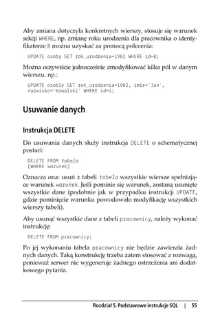 Aby zmiana dotyczyła konkretnych wierszy, stosuje się warunek
sekcji WHERE, np. zmianę roku urodzenia dla pracownika o identy-
fikatorze 8 można uzyskać za pomocą polecenia:
 UPDATE osoby SET rok_urodzenia=1982 WHERE id=8;

Można oczywiście jednocześnie zmodyfikować kilka pól w danym
wierszu, np.:
 UPDATE osob1y SET rok_urodzenia=1982, imie='Jan',
 nazwisko='Kowalski' WHERE id=1;



Usuwanie danych

Instrukcja DELETE
Do usuwania danych służy instrukcja DELETE o schematycznej
postaci:
 DELETE FROM tabela
 [WHERE warunek]

Oznacza ona: usuń z tabeli tabela wszystkie wiersze spełniają-
ce warunek warunek. Jeśli pominie się warunek, zostaną usunięte
wszystkie dane (podobnie jak w przypadku instrukcji UPDATE,
gdzie pominięcie warunku powodowało modyfikację wszystkich
wierszy tabeli).
Aby usunąć wszystkie dane z tabeli pracownicy, należy wykonać
instrukcję:
 DELETE FROM pracownicy;

Po jej wykonaniu tabela pracownicy nie będzie zawierała żad-
nych danych. Taką konstrukcję trzeba zatem stosować z rozwagą,
ponieważ serwer nie wygeneruje żadnego ostrzeżenia ani dodat-
kowego pytania.




                           Rozdział 5. Podstawowe instrukcje SQL   |   55
 