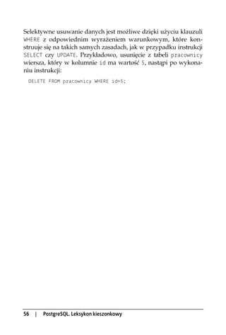 Selektywne usuwanie danych jest możliwe dzięki użyciu klauzuli
WHERE z odpowiednim wyrażeniem warunkowym, które kon-
struuje się na takich samych zasadach, jak w przypadku instrukcji
SELECT czy UPDATE. Przykładowo, usunięcie z tabeli pracownicy
wiersza, który w kolumnie id ma wartość 5, nastąpi po wykona-
niu instrukcji:
 DELETE FROM pracownicy WHERE id=5;




56   |   PostgreSQL. Leksykon kieszonkowy
 