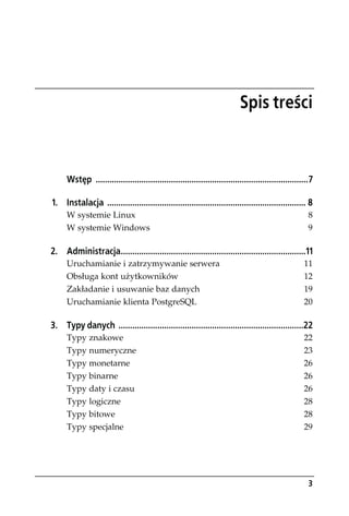 Spis treści



      Wstęp .............................................................................................7

1. Instalacja ....................................................................................... 8
      W systemie Linux                                                                                  8
      W systemie Windows                                                                                9

2. Administracja.................................................................................11
      Uruchamianie i zatrzymywanie serwera                                                            11
      Obsługa kont użytkowników                                                                       12
      Zakładanie i usuwanie baz danych                                                                19
      Uruchamianie klienta PostgreSQL                                                                 20

3. Typy danych .................................................................................22
      Typy znakowe                                                                                    22
      Typy numeryczne                                                                                 23
      Typy monetarne                                                                                  26
      Typy binarne                                                                                    26
      Typy daty i czasu                                                                               26
      Typy logiczne                                                                                   28
      Typy bitowe                                                                                     28
      Typy specjalne                                                                                  29




                                                                                                        3
 