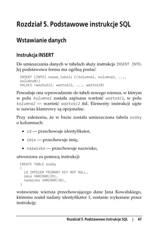 Rozdział 5. Podstawowe instrukcje SQL

Wstawianie danych

Instrukcja INSERT
Do umieszczania danych w tabelach służy instrukcja INSERT INTO.
Jej podstawowa forma ma ogólną postać:
 INSERT [INTO] nazwa_tabeli [(kolumna1, kolumna2, ...,
 kolumnaN)]
 VALUES (wartość1, wartość2, ..., wartośćN)

Powoduje ona wprowadzenie do tabeli nowego wiersza, w którym
w polu kolumna1 została zapisana wartość wartość1, w polu
kolumna2 — wartość wartość2 itd. Elementy instrukcji ujęte
w nawias klamrowy są opcjonalne.
Przy założeniu, że w bazie została umieszczona tabela osoby
o kolumnach:
  · id — przechowuje identyfikator,
  · imie — przechowuje imię,
  · nazwisko — przechowuje nazwisko,
utworzona za pomocą instrukcji:
 CREATE TABLE osoby
 (
   id INTEGER PRIMARY KEY NOT NULL,
   imie VARCHAR(20),
   nazwisko VARCHAR(30),
 )

wstawienie wiersza przechowującego dane Jana Kowalskiego,
któremu został nadany identyfikator 1, zostanie wykonane przez
instrukcję:


                         Rozdział 5. Podstawowe instrukcje SQL   |   47
 