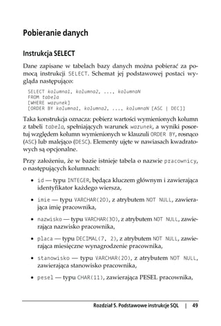 Pobieranie danych

Instrukcja SELECT
Dane zapisane w tabelach bazy danych można pobierać za po-
mocą instrukcji SELECT. Schemat jej podstawowej postaci wy-
gląda następująco:
 SELECT kolumna1, kolumna2, ..., kolumnaN
 FROM tabela
 [WHERE warunek]
 [ORDER BY kolumna1, kolumna2, ..., kolumnaN [ASC | DEC]]

Taka konstrukcja oznacza: pobierz wartości wymienionych kolumn
z tabeli tabela, spełniających warunek warunek, a wyniki posor-
tuj względem kolumn wymienionych w klauzuli ORDER BY, rosnąco
(ASC) lub malejąco (DESC). Elementy ujęte w nawiasach kwadrato-
wych są opcjonalne.
Przy założeniu, że w bazie istnieje tabela o nazwie pracownicy,
o następujących kolumnach:
  · id — typu INTEGER, będąca kluczem głównym i zawierająca
    identyfikator każdego wiersza,
  · imie — typu VARCHAR(20), z atrybutem NOT NULL, zawiera-
    jąca imię pracownika,
  · nazwisko — typu VARCHAR(30), z atrybutem NOT NULL, zawie-
    rająca nazwisko pracownika,
  · placa — typu DECIMAL(7, 2), z atrybutem NOT NULL, zawie-
    rająca miesięczne wynagrodzenie pracownika,
  · stanowisko — typu VARCHAR(20), z atrybutem NOT NULL,
    zawierająca stanowisko pracownika,
  · pesel — typu CHAR(11), zawierająca PESEL pracownika,



                         Rozdział 5. Podstawowe instrukcje SQL   |   49
 