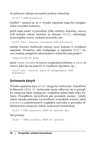 do pobrania całej jej zawartości posłuży instrukcja:
 SELECT * FROM pracownicy;

Symbol * oznacza tu, że w wyniku zapytania mają być uwzględ-
nione wszystkie kolumny.
Jeżeli mają zostać wyświetlone tylko niektóry kolumny, nazwy
tych kolumn należy umieścić za słowem SELECT, oddzielając
poszczególne nazwy znakami przecinka, np.:
 SELECT imie, nazwisko, stanowisko FROM pracownicy;

Istnieje również możliwość zmiany nazw kolumn w wynikach
zapytania. Wystarczy, jeśli występujące w zapytaniu SELECT na-
zwy zostaną zastąpione sekwencjami o schematycznej postaci:
 nazwa_kolumny AS alias

gdzie nazwa_kolumny to nazwa oryginalnej kolumny, a alias to
nazwa, jaka ma się pojawić w wynikach zapytania, np.:
 SELECT imie, nazwisko, placa AS wynagrodzenie FROM
 pracownicy;


Sortowanie danych
Wyniki zapytania typu SELECT mogą być sortowane. Umożliwia
to klauzula ORDER BY. Sortowanie może odbywać się w porząd-
ku rosnącym bądź malejącym, względem jednej bądź kilku ko-
lumn. Porządkiem domyślnym jest porządek rosnący. Gdyby
zatem istniała potrzeba wyświetlenia wszystkich wierszy tabeli
pracownicy posortowanych względem nazwiska w porządku al-
fabetycznym rosnącym, należy zastosować konstrukcję:
 SELECT * FROM pracownicy ORDER BY nazwisko ASC;

lub prościej:
 SELECT * FROM pracownicy ORDER BY nazwisko;




50   |   PostgreSQL. Leksykon kieszonkowy
 