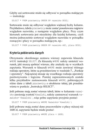 Gdyby zaś sortowanie miało się odbywać w porządku malejącym
— instrukcję:
 SELECT * FROM pracownicy ORDER BY nazwisko DESC;

Sortowanie może się odbywać względem większej liczby kolumn.
Przykładowo, tabela pracownicy może zostać posortowana najpierw
względem nazwiska, a następnie względem płacy. Przy czym
kierunek sortowania jest niezależny dla każdej kolumny, czyli
można jednocześnie sortować względem nazwiska w porządku
rosnącym i płacy w porządku malejącym, np.:
 SELECT * FROM pracownicy ORDER BY nazwisko ASC, placa DESC;


Kryteria pobierania danych
Otrzymanie określonego zestawu wierszy zapewnia klauzula
WHERE instrukcji SELECT. Za klauzulą WHERE należy umieścić wa-
runek, jaki muszą spełniać wiersze, aby znalazły się w wynikach
zapytania. Warunek w klauzuli WHERE może zawierać różnego
rodzaju operatory, które są przedstawione w rozdziale 7., „Funkcje
i operatory”. Najczęściej stosuje się wszelkiego rodzaju operatory
porównywania i logiczne. Poniżej zaprezentowanych zostało
kilka przykładów zastosowania klauzuli WHERE, pobierających
różne dane z tabeli pracownicy o strukturze takiej, jak przedsta-
wiona w punkcie „Instrukcja SELECT”.
Jeśli pobrane mają zostać wiersze tabeli, które w kolumnie nazwi-
sko zawierają wartość Kowalski, należy zastosować warunek na-
zwisko='Kowalski', więc pełne zapytanie przyjmie postać:
 SELECT * FROM pracownicy WHERE Nazwisko='Kowalski';

Jeśli pobrane mają zostać dane pracowników o płacy niższej niż
1600 zł, zapytanie będzie miało postać:
 SELECT * FROM pracownicy WHERE placa < 1600;




                          Rozdział 5. Podstawowe instrukcje SQL   |   51
 
