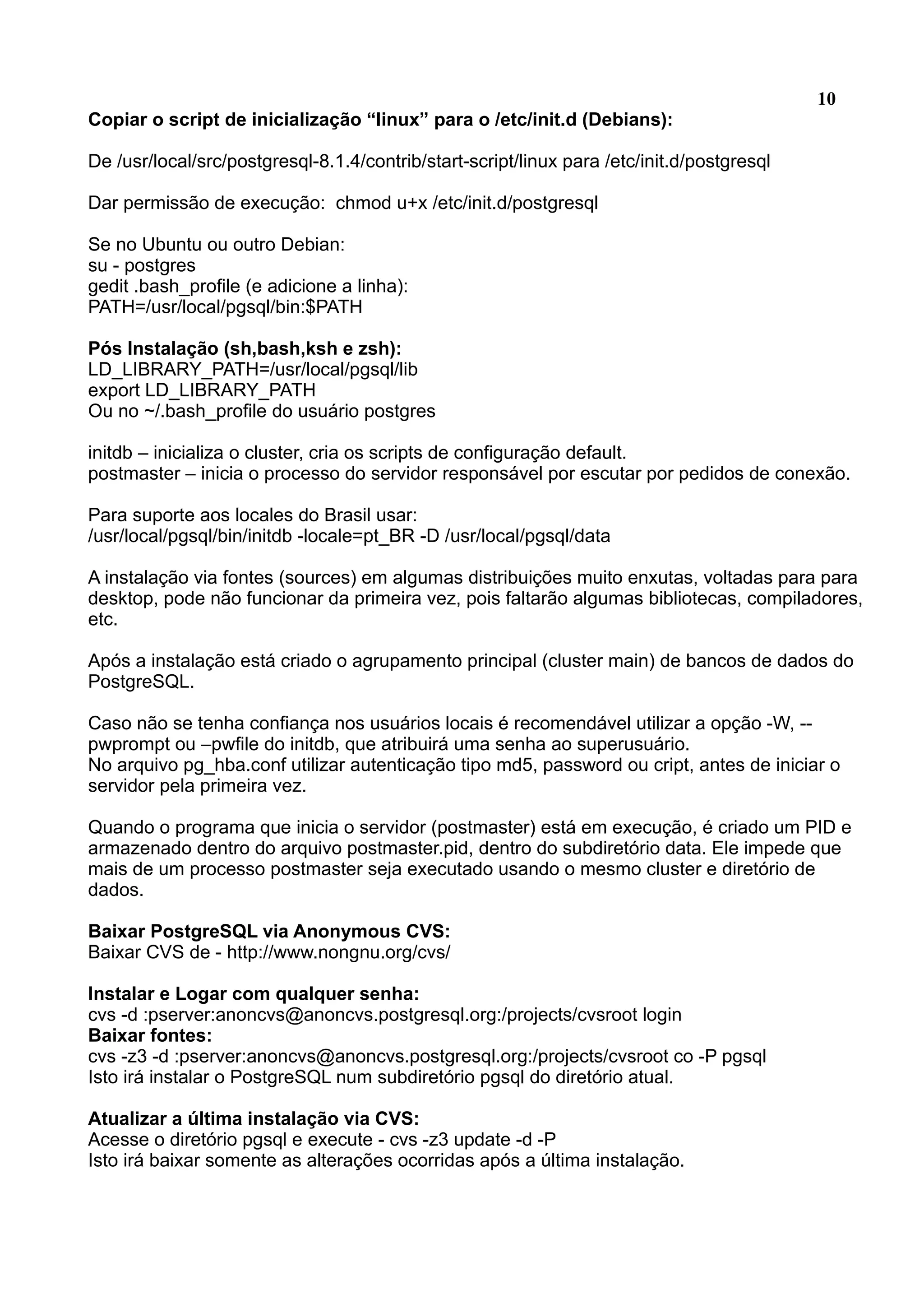 10 Copiar o script de inicialização “linux” para o /etc/init.d (Debians): De /usr/local/src/postgresql-8.1.4/contrib/start-script/linux para /etc/init.d/postgresql Dar permissão de execução: chmod u+x /etc/init.d/postgresql Se no Ubuntu ou outro Debian: su - postgres gedit .bash_profile (e adicione a linha): PATH=/usr/local/pgsql/bin:$PATH Pós Instalação (sh,bash,ksh e zsh): LD_LIBRARY_PATH=/usr/local/pgsql/lib export LD_LIBRARY_PATH Ou no ~/.bash_profile do usuário postgres initdb – inicializa o cluster, cria os scripts de configuração default. postmaster – inicia o processo do servidor responsável por escutar por pedidos de conexão. Para suporte aos locales do Brasil usar: /usr/local/pgsql/bin/initdb -locale=pt_BR -D /usr/local/pgsql/data A instalação via fontes (sources) em algumas distribuições muito enxutas, voltadas para para desktop, pode não funcionar da primeira vez, pois faltarão algumas bibliotecas, compiladores, etc. Após a instalação está criado o agrupamento principal (cluster main) de bancos de dados do PostgreSQL. Caso não se tenha confiança nos usuários locais é recomendável utilizar a opção -W, -- pwprompt ou –pwfile do initdb, que atribuirá uma senha ao superusuário. No arquivo pg_hba.conf utilizar autenticação tipo md5, password ou cript, antes de iniciar o servidor pela primeira vez. Quando o programa que inicia o servidor (postmaster) está em execução, é criado um PID e armazenado dentro do arquivo postmaster.pid, dentro do subdiretório data. Ele impede que mais de um processo postmaster seja executado usando o mesmo cluster e diretório de dados. Baixar PostgreSQL via Anonymous CVS: Baixar CVS de - http://www.nongnu.org/cvs/ Instalar e Logar com qualquer senha: cvs -d :pserver:anoncvs@anoncvs.postgresql.org:/projects/cvsroot login Baixar fontes: cvs -z3 -d :pserver:anoncvs@anoncvs.postgresql.org:/projects/cvsroot co -P pgsql Isto irá instalar o PostgreSQL num subdiretório pgsql do diretório atual. Atualizar a última instalação via CVS: Acesse o diretório pgsql e execute - cvs -z3 update -d -P Isto irá baixar somente as alterações ocorridas após a última instalação. 