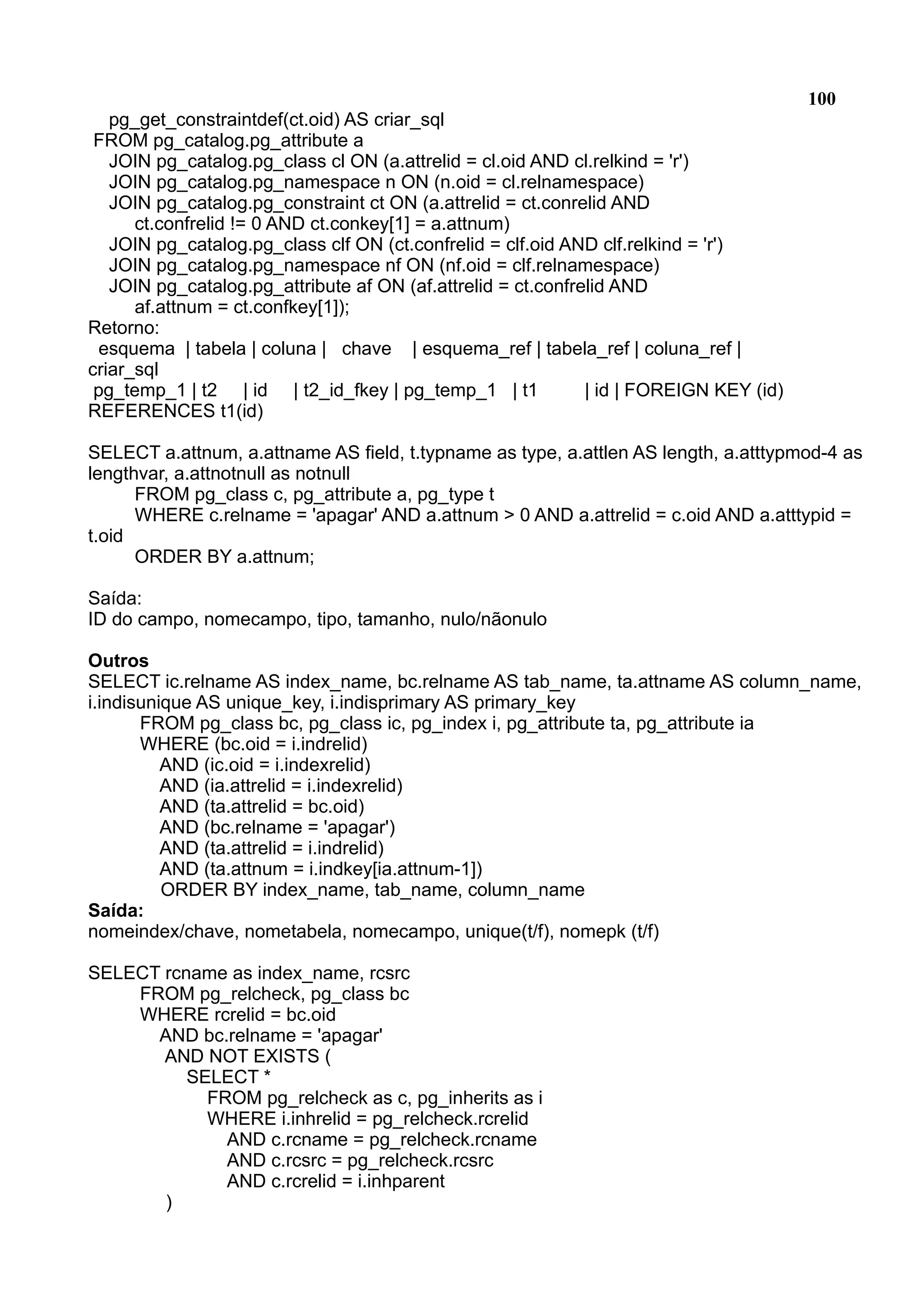 100 pg_get_constraintdef(ct.oid) AS criar_sql FROM pg_catalog.pg_attribute a JOIN pg_catalog.pg_class cl ON (a.attrelid = cl.oid AND cl.relkind = 'r') JOIN pg_catalog.pg_namespace n ON (n.oid = cl.relnamespace) JOIN pg_catalog.pg_constraint ct ON (a.attrelid = ct.conrelid AND ct.confrelid != 0 AND ct.conkey[1] = a.attnum) JOIN pg_catalog.pg_class clf ON (ct.confrelid = clf.oid AND clf.relkind = 'r') JOIN pg_catalog.pg_namespace nf ON (nf.oid = clf.relnamespace) JOIN pg_catalog.pg_attribute af ON (af.attrelid = ct.confrelid AND af.attnum = ct.confkey[1]); Retorno: esquema | tabela | coluna | chave | esquema_ref | tabela_ref | coluna_ref | criar_sql pg_temp_1 | t2 | id | t2_id_fkey | pg_temp_1 | t1 | id | FOREIGN KEY (id) REFERENCES t1(id) SELECT a.attnum, a.attname AS field, t.typname as type, a.attlen AS length, a.atttypmod-4 as lengthvar, a.attnotnull as notnull FROM pg_class c, pg_attribute a, pg_type t WHERE c.relname = 'apagar' AND a.attnum > 0 AND a.attrelid = c.oid AND a.atttypid = t.oid ORDER BY a.attnum; Saída: ID do campo, nomecampo, tipo, tamanho, nulo/nãonulo Outros SELECT ic.relname AS index_name, bc.relname AS tab_name, ta.attname AS column_name, i.indisunique AS unique_key, i.indisprimary AS primary_key FROM pg_class bc, pg_class ic, pg_index i, pg_attribute ta, pg_attribute ia WHERE (bc.oid = i.indrelid) AND (ic.oid = i.indexrelid) AND (ia.attrelid = i.indexrelid) AND (ta.attrelid = bc.oid) AND (bc.relname = 'apagar') AND (ta.attrelid = i.indrelid) AND (ta.attnum = i.indkey[ia.attnum-1]) ORDER BY index_name, tab_name, column_name Saída: nomeindex/chave, nometabela, nomecampo, unique(t/f), nomepk (t/f) SELECT rcname as index_name, rcsrc FROM pg_relcheck, pg_class bc WHERE rcrelid = bc.oid AND bc.relname = 'apagar' AND NOT EXISTS ( SELECT * FROM pg_relcheck as c, pg_inherits as i WHERE i.inhrelid = pg_relcheck.rcrelid AND c.rcname = pg_relcheck.rcname AND c.rcsrc = pg_relcheck.rcsrc AND c.rcrelid = i.inhparent ) 