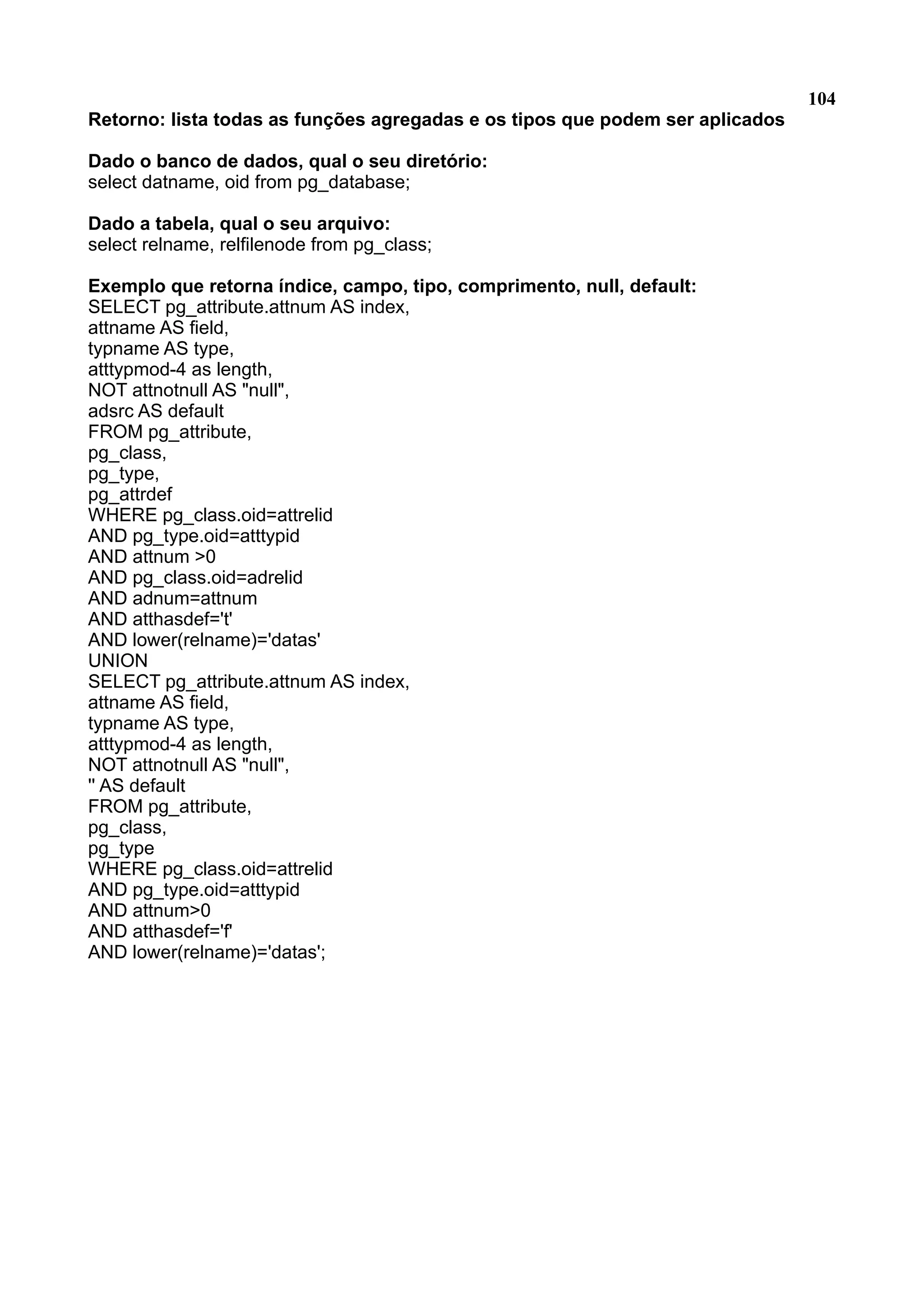 104 Retorno: lista todas as funções agregadas e os tipos que podem ser aplicados Dado o banco de dados, qual o seu diretório: select datname, oid from pg_database; Dado a tabela, qual o seu arquivo: select relname, relfilenode from pg_class; Exemplo que retorna índice, campo, tipo, comprimento, null, default: SELECT pg_attribute.attnum AS index, attname AS field, typname AS type, atttypmod-4 as length, NOT attnotnull AS "null", adsrc AS default FROM pg_attribute, pg_class, pg_type, pg_attrdef WHERE pg_class.oid=attrelid AND pg_type.oid=atttypid AND attnum >0 AND pg_class.oid=adrelid AND adnum=attnum AND atthasdef='t' AND lower(relname)='datas' UNION SELECT pg_attribute.attnum AS index, attname AS field, typname AS type, atttypmod-4 as length, NOT attnotnull AS "null", '' AS default FROM pg_attribute, pg_class, pg_type WHERE pg_class.oid=attrelid AND pg_type.oid=atttypid AND attnum>0 AND atthasdef='f' AND lower(relname)='datas'; 