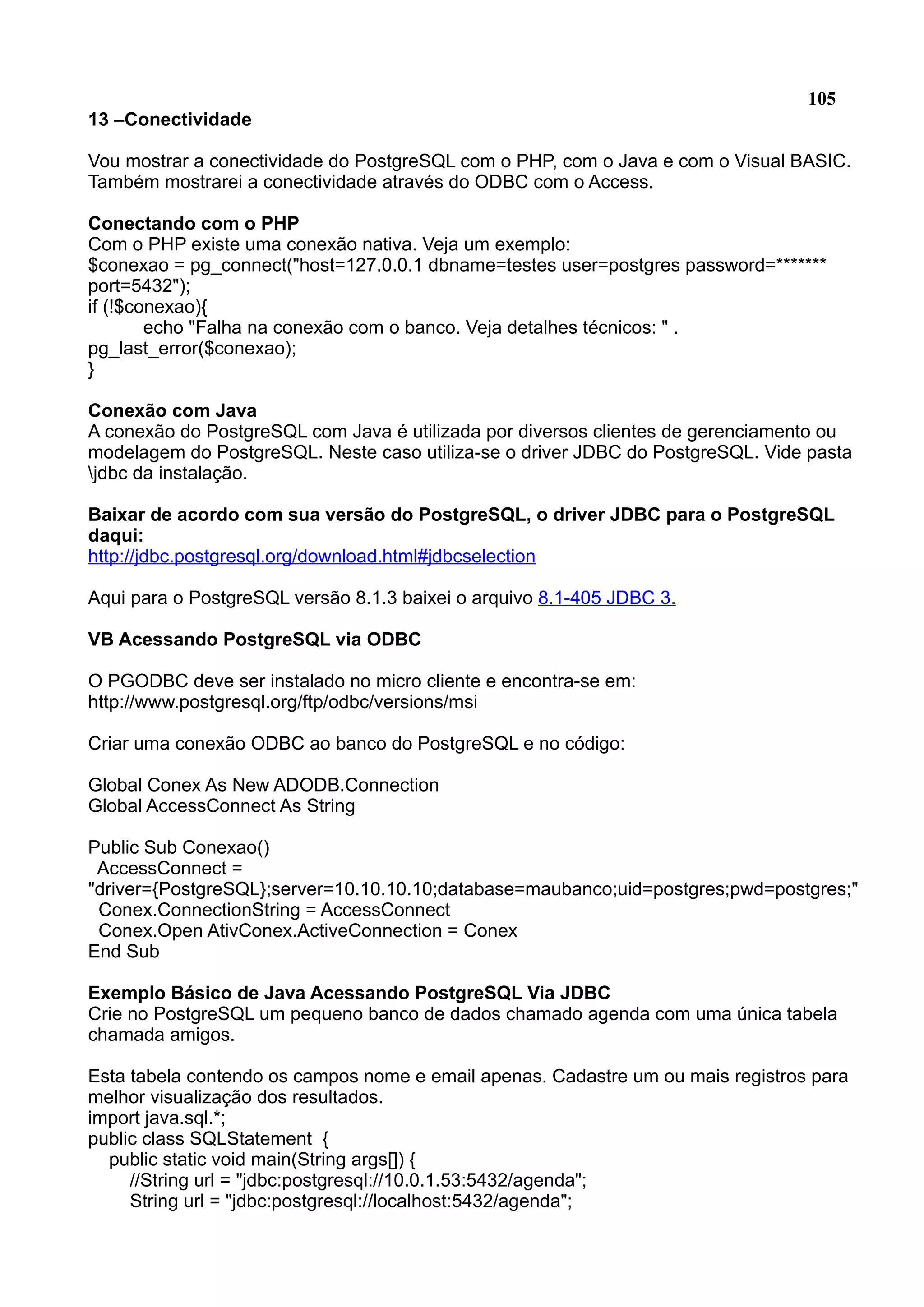 105 13 –Conectividade Vou mostrar a conectividade do PostgreSQL com o PHP, com o Java e com o Visual BASIC. Também mostrarei a conectividade através do ODBC com o Access. Conectando com o PHP Com o PHP existe uma conexão nativa. Veja um exemplo: $conexao = pg_connect("host=127.0.0.1 dbname=testes user=postgres password=******* port=5432"); if (!$conexao){ echo "Falha na conexão com o banco. Veja detalhes técnicos: " . pg_last_error($conexao); } Conexão com Java A conexão do PostgreSQL com Java é utilizada por diversos clientes de gerenciamento ou modelagem do PostgreSQL. Neste caso utiliza-se o driver JDBC do PostgreSQL. Vide pasta jdbc da instalação. Baixar de acordo com sua versão do PostgreSQL, o driver JDBC para o PostgreSQL daqui: http://jdbc.postgresql.org/download.html#jdbcselection Aqui para o PostgreSQL versão 8.1.3 baixei o arquivo 8.1-405 JDBC 3. VB Acessando PostgreSQL via ODBC O PGODBC deve ser instalado no micro cliente e encontra-se em: http://www.postgresql.org/ftp/odbc/versions/msi Criar uma conexão ODBC ao banco do PostgreSQL e no código: Global Conex As New ADODB.Connection Global AccessConnect As String Public Sub Conexao() AccessConnect = "driver={PostgreSQL};server=10.10.10.10;database=maubanco;uid=postgres;pwd=postgres;" Conex.ConnectionString = AccessConnect Conex.Open AtivConex.ActiveConnection = Conex End Sub Exemplo Básico de Java Acessando PostgreSQL Via JDBC Crie no PostgreSQL um pequeno banco de dados chamado agenda com uma única tabela chamada amigos. Esta tabela contendo os campos nome e email apenas. Cadastre um ou mais registros para melhor visualização dos resultados. import java.sql.*; public class SQLStatement { public static void main(String args[]) { //String url = "jdbc:postgresql://10.0.1.53:5432/agenda"; String url = "jdbc:postgresql://localhost:5432/agenda"; 