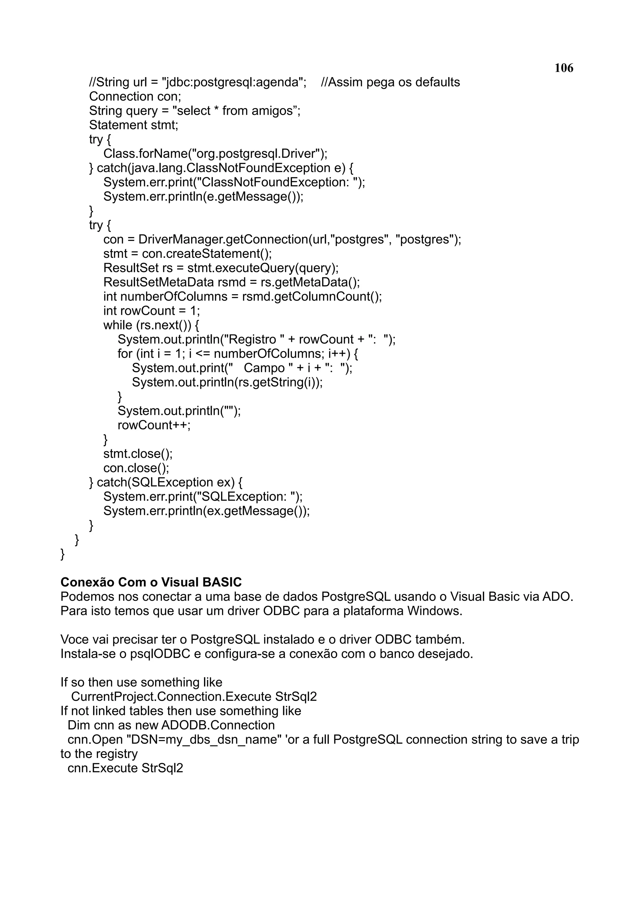 106 //String url = "jdbc:postgresql:agenda"; //Assim pega os defaults Connection con; String query = "select * from amigos”; Statement stmt; try { Class.forName("org.postgresql.Driver"); } catch(java.lang.ClassNotFoundException e) { System.err.print("ClassNotFoundException: "); System.err.println(e.getMessage()); } try { con = DriverManager.getConnection(url,"postgres", "postgres"); stmt = con.createStatement(); ResultSet rs = stmt.executeQuery(query); ResultSetMetaData rsmd = rs.getMetaData(); int numberOfColumns = rsmd.getColumnCount(); int rowCount = 1; while (rs.next()) { System.out.println("Registro " + rowCount + ": "); for (int i = 1; i <= numberOfColumns; i++) { System.out.print(" Campo " + i + ": "); System.out.println(rs.getString(i)); } System.out.println(""); rowCount++; } stmt.close(); con.close(); } catch(SQLException ex) { System.err.print("SQLException: "); System.err.println(ex.getMessage()); } } } Conexão Com o Visual BASIC Podemos nos conectar a uma base de dados PostgreSQL usando o Visual Basic via ADO. Para isto temos que usar um driver ODBC para a plataforma Windows. Voce vai precisar ter o PostgreSQL instalado e o driver ODBC também. Instala-se o psqlODBC e configura-se a conexão com o banco desejado. If so then use something like CurrentProject.Connection.Execute StrSql2 If not linked tables then use something like Dim cnn as new ADODB.Connection cnn.Open "DSN=my_dbs_dsn_name" 'or a full PostgreSQL connection string to save a trip to the registry cnn.Execute StrSql2 