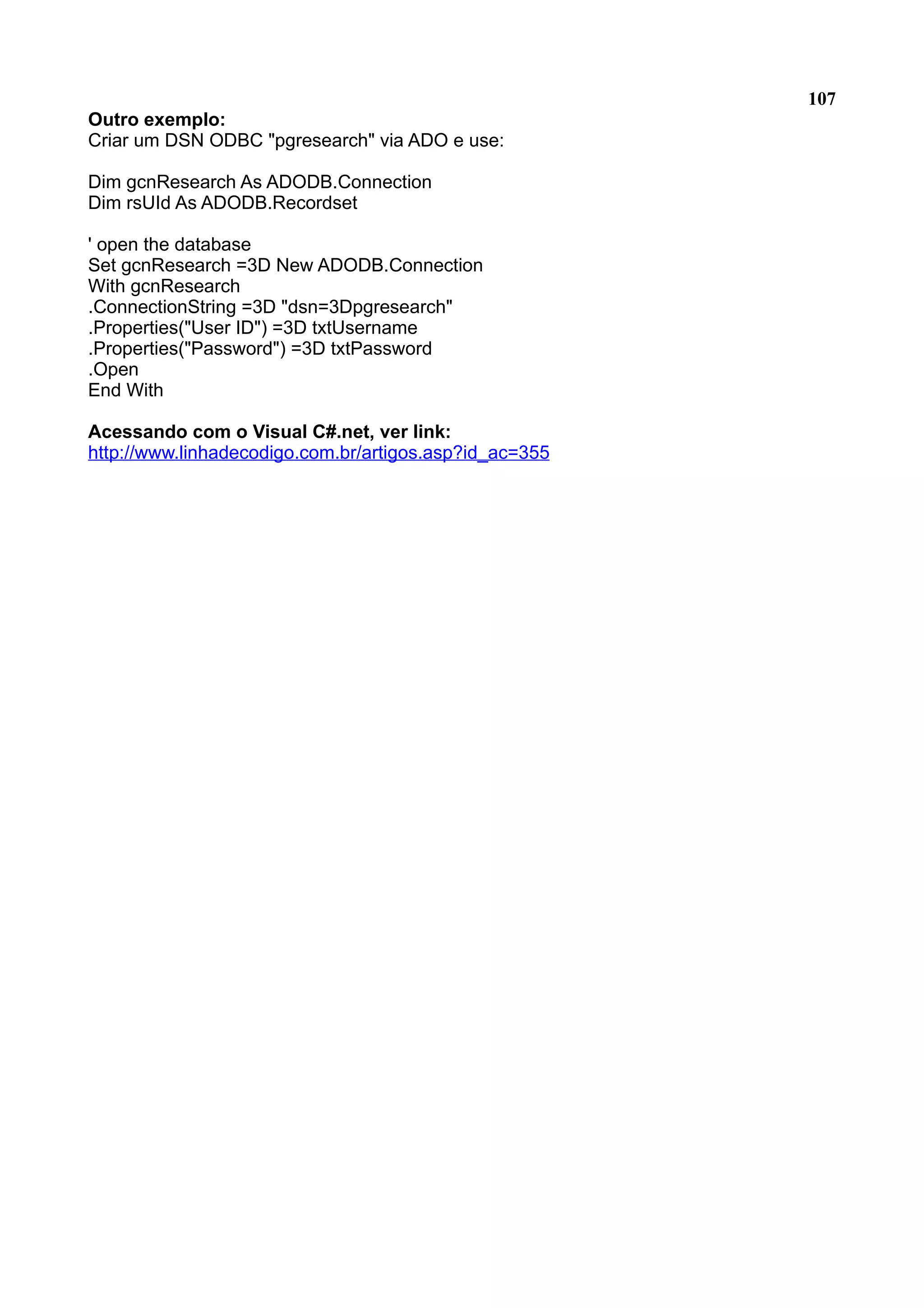 107 Outro exemplo: Criar um DSN ODBC "pgresearch" via ADO e use: Dim gcnResearch As ADODB.Connection Dim rsUId As ADODB.Recordset ' open the database Set gcnResearch =3D New ADODB.Connection With gcnResearch .ConnectionString =3D "dsn=3Dpgresearch" .Properties("User ID") =3D txtUsername .Properties("Password") =3D txtPassword .Open End With Acessando com o Visual C#.net, ver link: http://www.linhadecodigo.com.br/artigos.asp?id_ac=355 