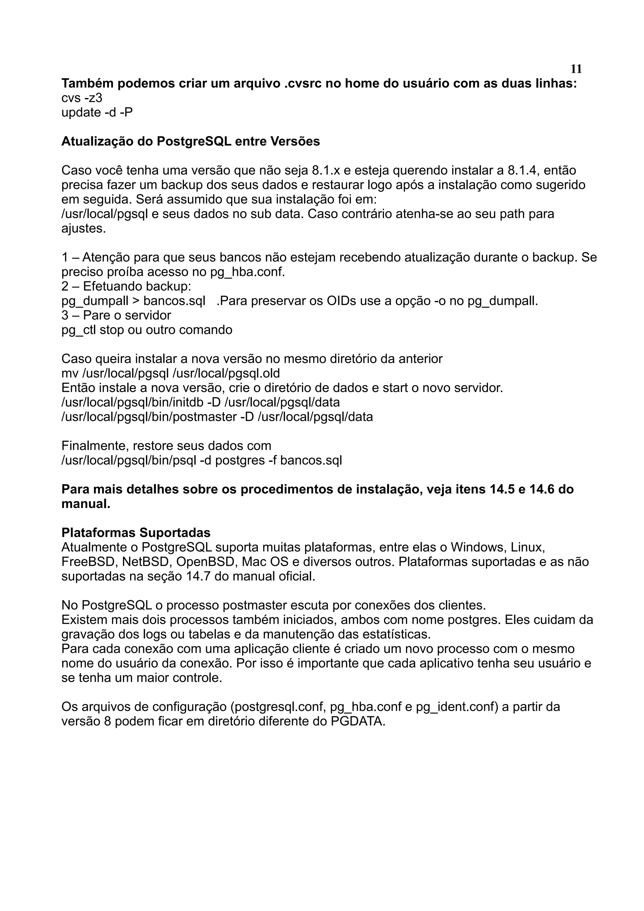 11 Também podemos criar um arquivo .cvsrc no home do usuário com as duas linhas: cvs -z3 update -d -P Atualização do PostgreSQL entre Versões Caso você tenha uma versão que não seja 8.1.x e esteja querendo instalar a 8.1.4, então precisa fazer um backup dos seus dados e restaurar logo após a instalação como sugerido em seguida. Será assumido que sua instalação foi em: /usr/local/pgsql e seus dados no sub data. Caso contrário atenha-se ao seu path para ajustes. 1 – Atenção para que seus bancos não estejam recebendo atualização durante o backup. Se preciso proíba acesso no pg_hba.conf. 2 – Efetuando backup: pg_dumpall > bancos.sql .Para preservar os OIDs use a opção -o no pg_dumpall. 3 – Pare o servidor pg_ctl stop ou outro comando Caso queira instalar a nova versão no mesmo diretório da anterior mv /usr/local/pgsql /usr/local/pgsql.old Então instale a nova versão, crie o diretório de dados e start o novo servidor. /usr/local/pgsql/bin/initdb -D /usr/local/pgsql/data /usr/local/pgsql/bin/postmaster -D /usr/local/pgsql/data Finalmente, restore seus dados com /usr/local/pgsql/bin/psql -d postgres -f bancos.sql Para mais detalhes sobre os procedimentos de instalação, veja itens 14.5 e 14.6 do manual. Plataformas Suportadas Atualmente o PostgreSQL suporta muitas plataformas, entre elas o Windows, Linux, FreeBSD, NetBSD, OpenBSD, Mac OS e diversos outros. Plataformas suportadas e as não suportadas na seção 14.7 do manual oficial. No PostgreSQL o processo postmaster escuta por conexões dos clientes. Existem mais dois processos também iniciados, ambos com nome postgres. Eles cuidam da gravação dos logs ou tabelas e da manutenção das estatísticas. Para cada conexão com uma aplicação cliente é criado um novo processo com o mesmo nome do usuário da conexão. Por isso é importante que cada aplicativo tenha seu usuário e se tenha um maior controle. Os arquivos de configuração (postgresql.conf, pg_hba.conf e pg_ident.conf) a partir da versão 8 podem ficar em diretório diferente do PGDATA. 