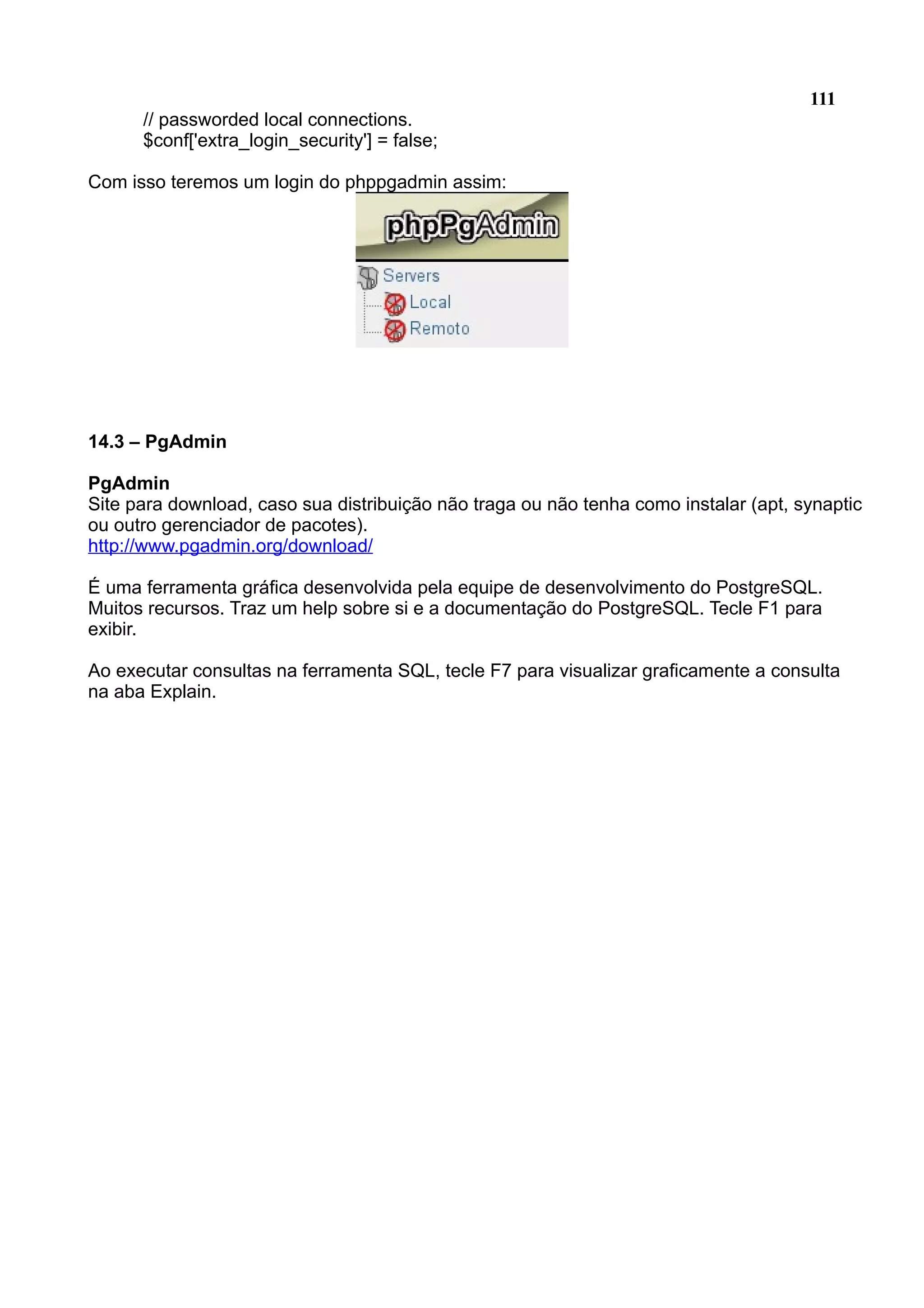 111 // passworded local connections. $conf['extra_login_security'] = false; Com isso teremos um login do phppgadmin assim: 14.3 – PgAdmin PgAdmin Site para download, caso sua distribuição não traga ou não tenha como instalar (apt, synaptic ou outro gerenciador de pacotes). http://www.pgadmin.org/download/ É uma ferramenta gráfica desenvolvida pela equipe de desenvolvimento do PostgreSQL. Muitos recursos. Traz um help sobre si e a documentação do PostgreSQL. Tecle F1 para exibir. Ao executar consultas na ferramenta SQL, tecle F7 para visualizar graficamente a consulta na aba Explain. 