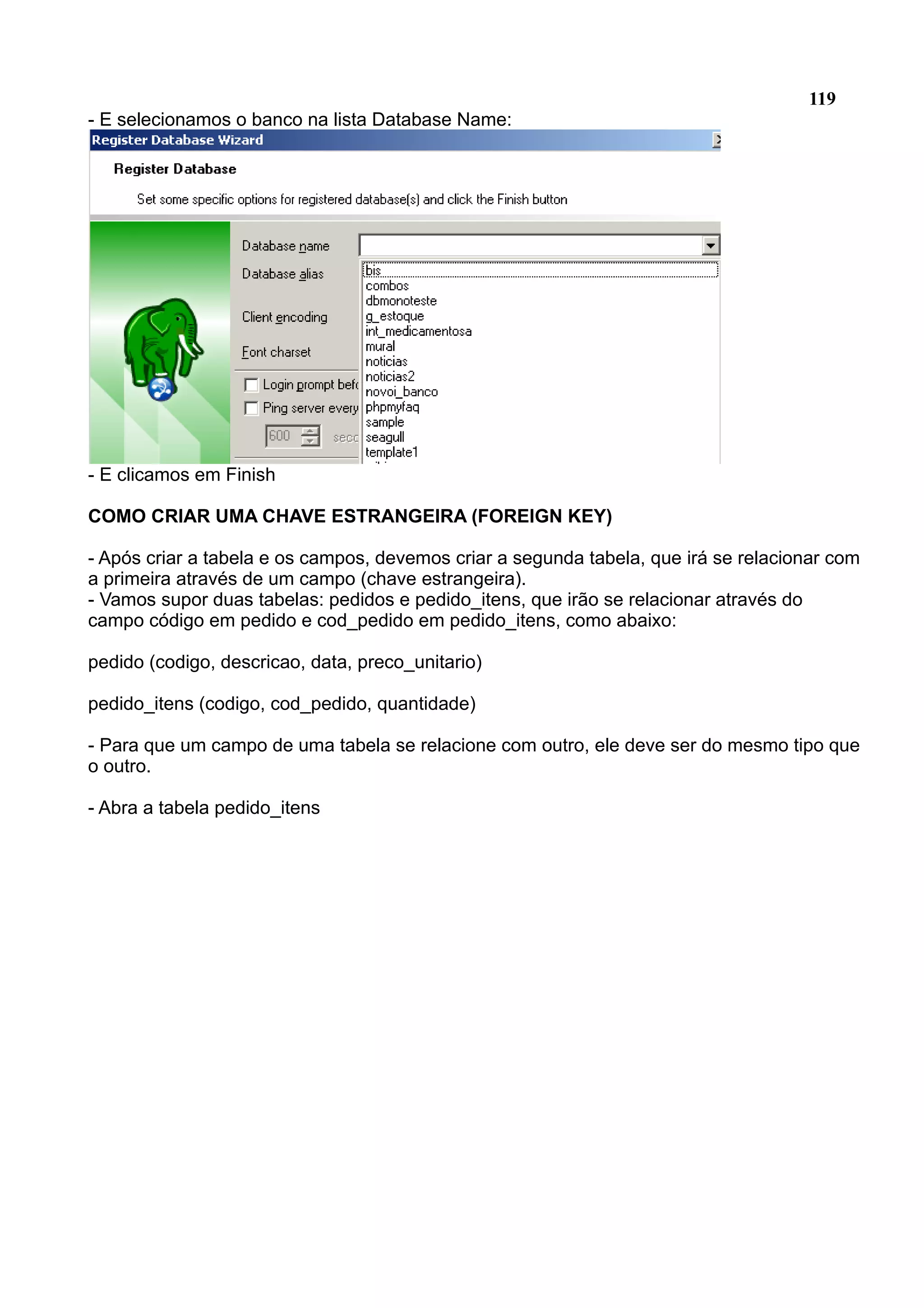 119 - E selecionamos o banco na lista Database Name: - E clicamos em Finish COMO CRIAR UMA CHAVE ESTRANGEIRA (FOREIGN KEY) - Após criar a tabela e os campos, devemos criar a segunda tabela, que irá se relacionar com a primeira através de um campo (chave estrangeira). - Vamos supor duas tabelas: pedidos e pedido_itens, que irão se relacionar através do campo código em pedido e cod_pedido em pedido_itens, como abaixo: pedido (codigo, descricao, data, preco_unitario) pedido_itens (codigo, cod_pedido, quantidade) - Para que um campo de uma tabela se relacione com outro, ele deve ser do mesmo tipo que o outro. - Abra a tabela pedido_itens 