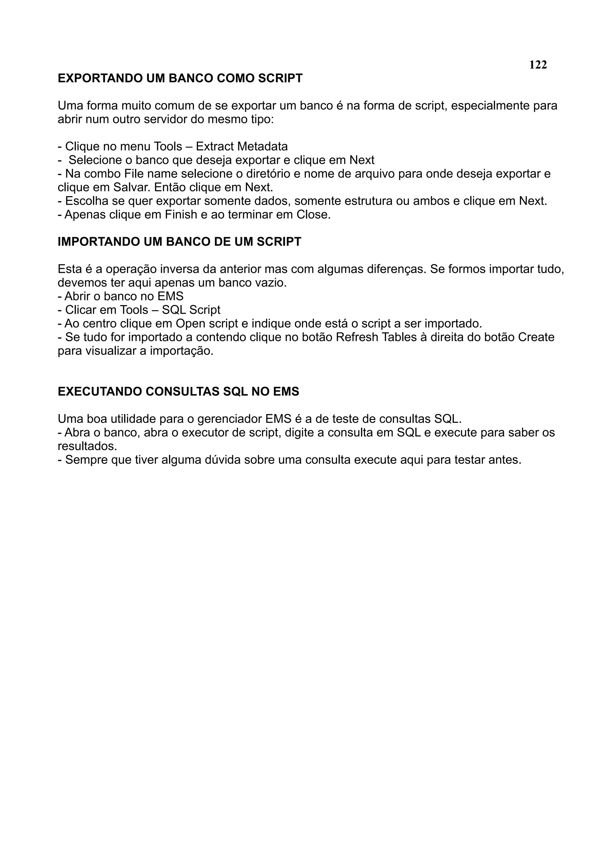 122 EXPORTANDO UM BANCO COMO SCRIPT Uma forma muito comum de se exportar um banco é na forma de script, especialmente para abrir num outro servidor do mesmo tipo: - Clique no menu Tools – Extract Metadata - Selecione o banco que deseja exportar e clique em Next - Na combo File name selecione o diretório e nome de arquivo para onde deseja exportar e clique em Salvar. Então clique em Next. - Escolha se quer exportar somente dados, somente estrutura ou ambos e clique em Next. - Apenas clique em Finish e ao terminar em Close. IMPORTANDO UM BANCO DE UM SCRIPT Esta é a operação inversa da anterior mas com algumas diferenças. Se formos importar tudo, devemos ter aqui apenas um banco vazio. - Abrir o banco no EMS - Clicar em Tools – SQL Script - Ao centro clique em Open script e indique onde está o script a ser importado. - Se tudo for importado a contendo clique no botão Refresh Tables à direita do botão Create para visualizar a importação. EXECUTANDO CONSULTAS SQL NO EMS Uma boa utilidade para o gerenciador EMS é a de teste de consultas SQL. - Abra o banco, abra o executor de script, digite a consulta em SQL e execute para saber os resultados. - Sempre que tiver alguma dúvida sobre uma consulta execute aqui para testar antes. 