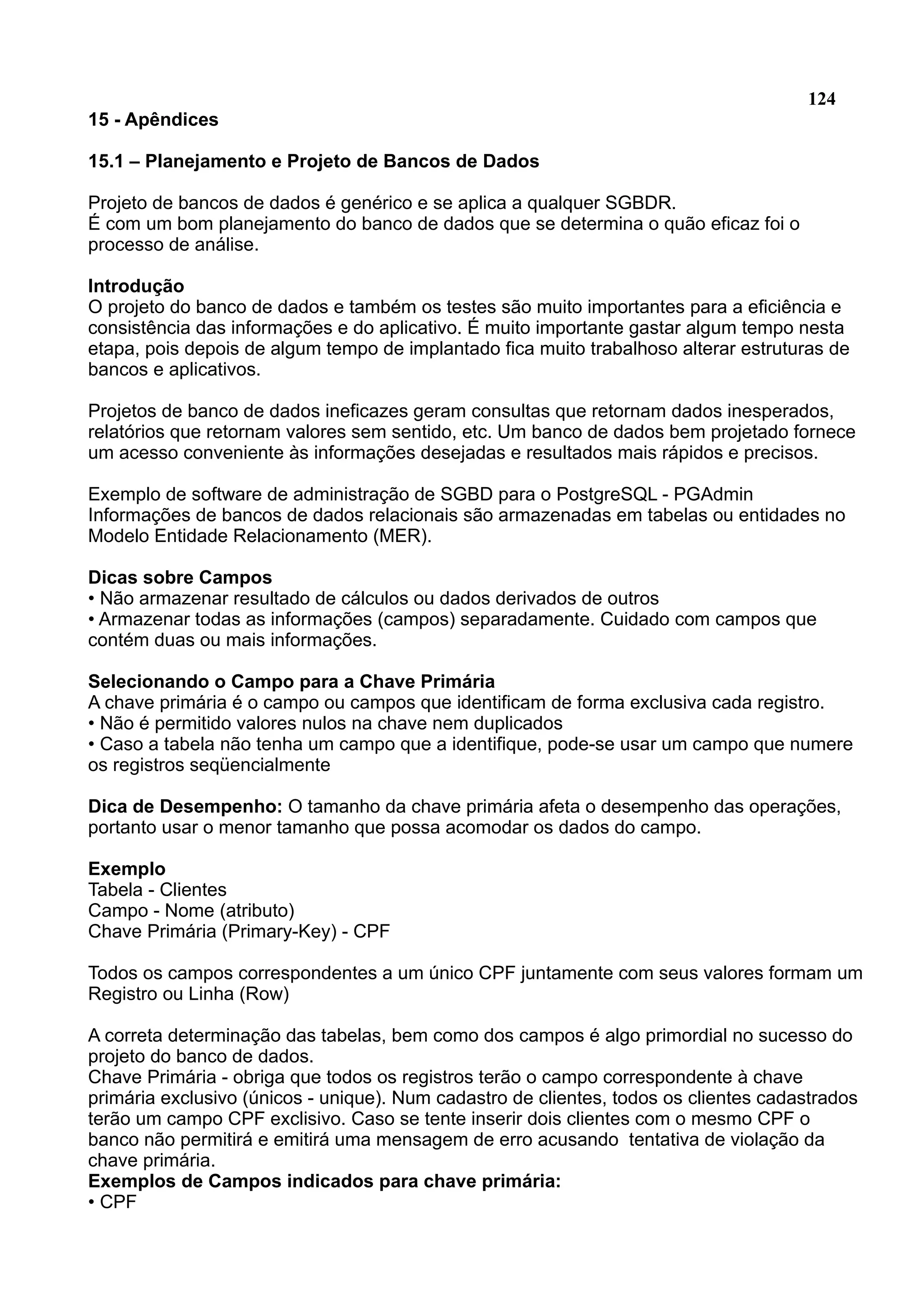 124 15 - Apêndices 15.1 – Planejamento e Projeto de Bancos de Dados Projeto de bancos de dados é genérico e se aplica a qualquer SGBDR. É com um bom planejamento do banco de dados que se determina o quão eficaz foi o processo de análise. Introdução O projeto do banco de dados e também os testes são muito importantes para a eficiência e consistência das informações e do aplicativo. É muito importante gastar algum tempo nesta etapa, pois depois de algum tempo de implantado fica muito trabalhoso alterar estruturas de bancos e aplicativos. Projetos de banco de dados ineficazes geram consultas que retornam dados inesperados, relatórios que retornam valores sem sentido, etc. Um banco de dados bem projetado fornece um acesso conveniente às informações desejadas e resultados mais rápidos e precisos. Exemplo de software de administração de SGBD para o PostgreSQL - PGAdmin Informações de bancos de dados relacionais são armazenadas em tabelas ou entidades no Modelo Entidade Relacionamento (MER). Dicas sobre Campos • Não armazenar resultado de cálculos ou dados derivados de outros • Armazenar todas as informações (campos) separadamente. Cuidado com campos que contém duas ou mais informações. Selecionando o Campo para a Chave Primária A chave primária é o campo ou campos que identificam de forma exclusiva cada registro. • Não é permitido valores nulos na chave nem duplicados • Caso a tabela não tenha um campo que a identifique, pode-se usar um campo que numere os registros seqüencialmente Dica de Desempenho: O tamanho da chave primária afeta o desempenho das operações, portanto usar o menor tamanho que possa acomodar os dados do campo. Exemplo Tabela - Clientes Campo - Nome (atributo) Chave Primária (Primary-Key) - CPF Todos os campos correspondentes a um único CPF juntamente com seus valores formam um Registro ou Linha (Row) A correta determinação das tabelas, bem como dos campos é algo primordial no sucesso do projeto do banco de dados. Chave Primária - obriga que todos os registros terão o campo correspondente à chave primária exclusivo (únicos - unique). Num cadastro de clientes, todos os clientes cadastrados terão um campo CPF exclisivo. Caso se tente inserir dois clientes com o mesmo CPF o banco não permitirá e emitirá uma mensagem de erro acusando tentativa de violação da chave primária. Exemplos de Campos indicados para chave primária: • CPF 