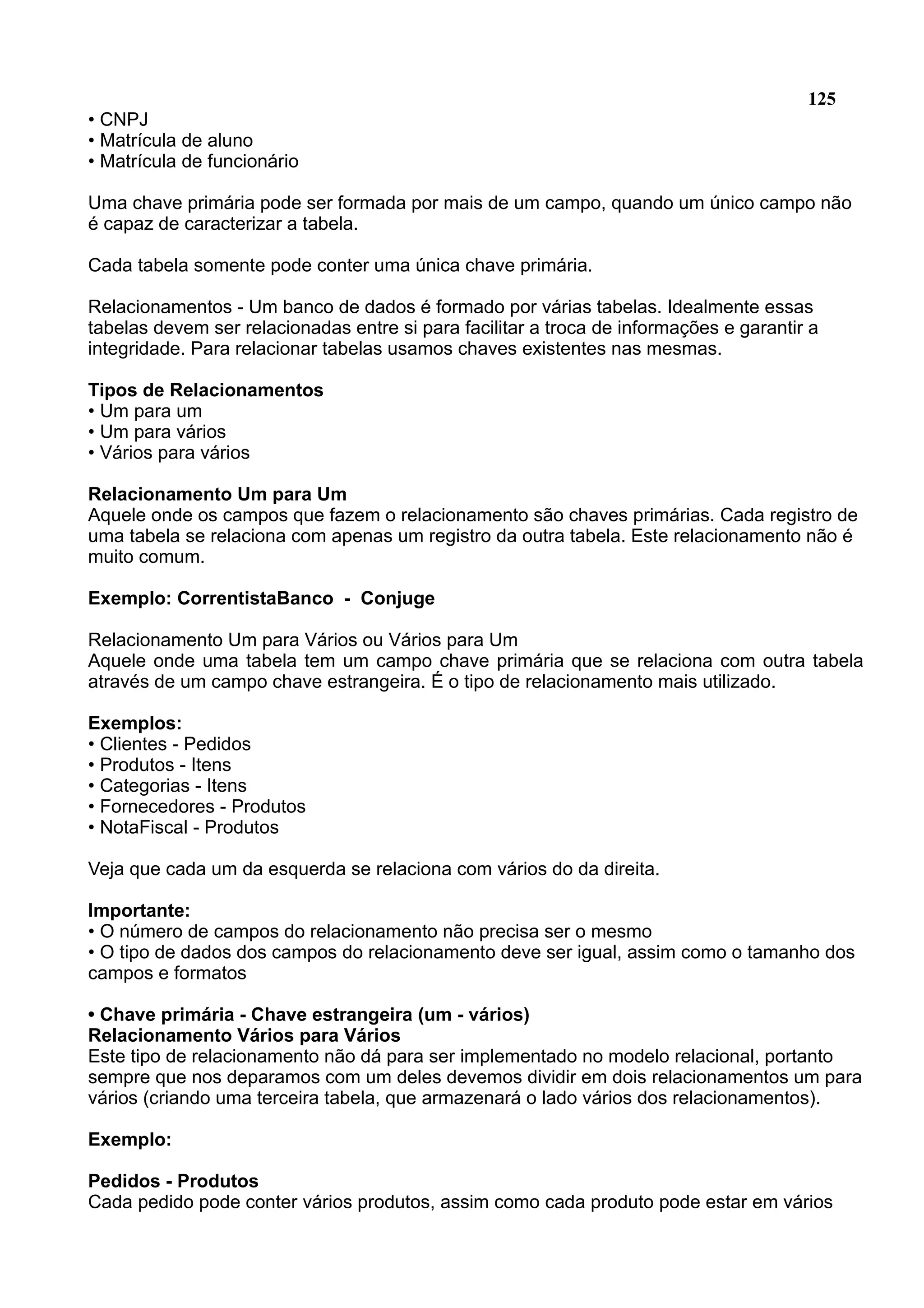 125 • CNPJ • Matrícula de aluno • Matrícula de funcionário Uma chave primária pode ser formada por mais de um campo, quando um único campo não é capaz de caracterizar a tabela. Cada tabela somente pode conter uma única chave primária. Relacionamentos - Um banco de dados é formado por várias tabelas. Idealmente essas tabelas devem ser relacionadas entre si para facilitar a troca de informações e garantir a integridade. Para relacionar tabelas usamos chaves existentes nas mesmas. Tipos de Relacionamentos • Um para um • Um para vários • Vários para vários Relacionamento Um para Um Aquele onde os campos que fazem o relacionamento são chaves primárias. Cada registro de uma tabela se relaciona com apenas um registro da outra tabela. Este relacionamento não é muito comum. Exemplo: CorrentistaBanco - Conjuge Relacionamento Um para Vários ou Vários para Um Aquele onde uma tabela tem um campo chave primária que se relaciona com outra tabela através de um campo chave estrangeira. É o tipo de relacionamento mais utilizado. Exemplos: • Clientes - Pedidos • Produtos - Itens • Categorias - Itens • Fornecedores - Produtos • NotaFiscal - Produtos Veja que cada um da esquerda se relaciona com vários do da direita. Importante: • O número de campos do relacionamento não precisa ser o mesmo • O tipo de dados dos campos do relacionamento deve ser igual, assim como o tamanho dos campos e formatos • Chave primária - Chave estrangeira (um - vários) Relacionamento Vários para Vários Este tipo de relacionamento não dá para ser implementado no modelo relacional, portanto sempre que nos deparamos com um deles devemos dividir em dois relacionamentos um para vários (criando uma terceira tabela, que armazenará o lado vários dos relacionamentos). Exemplo: Pedidos - Produtos Cada pedido pode conter vários produtos, assim como cada produto pode estar em vários 
