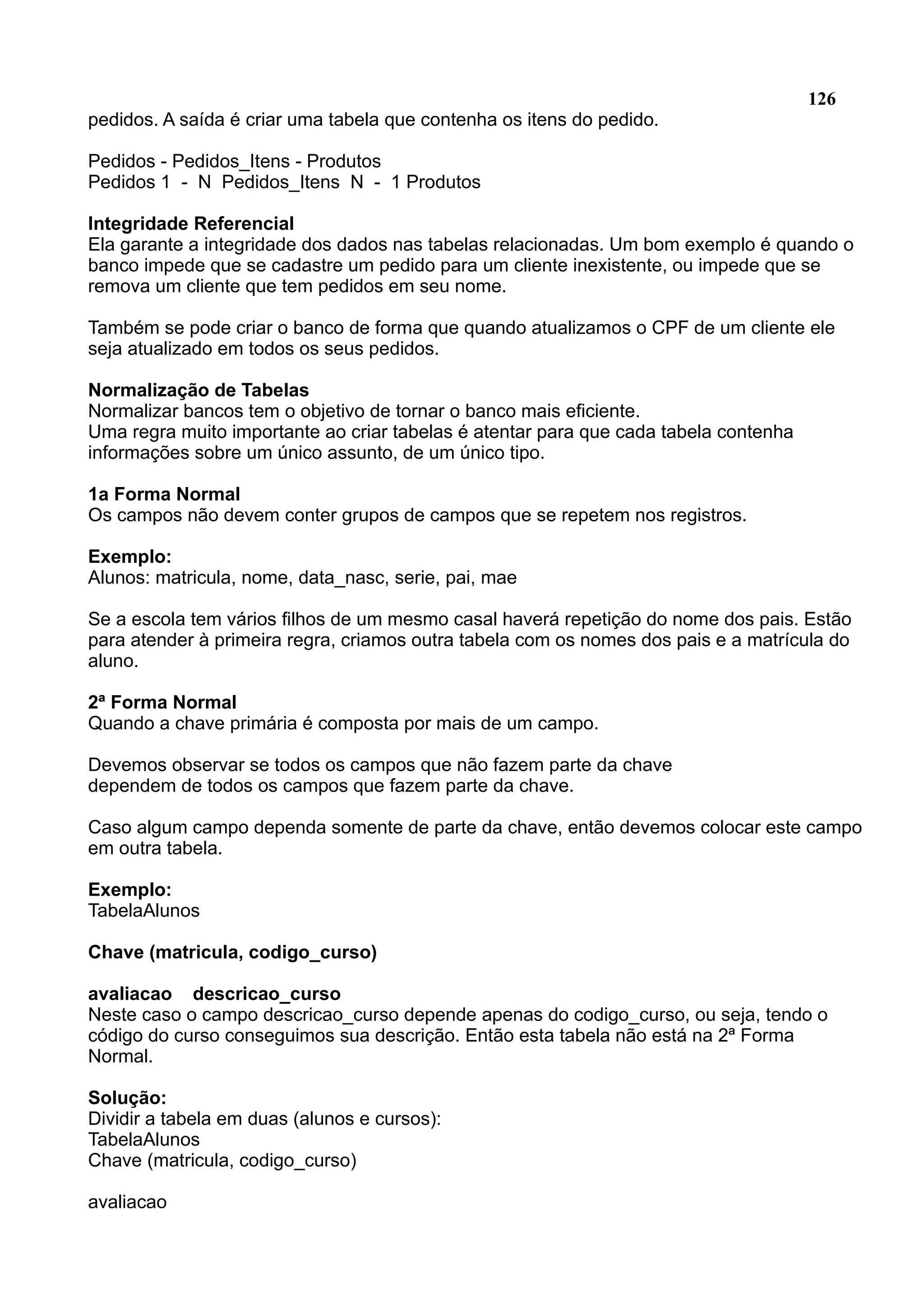 126 pedidos. A saída é criar uma tabela que contenha os itens do pedido. Pedidos - Pedidos_Itens - Produtos Pedidos 1 - N Pedidos_Itens N - 1 Produtos Integridade Referencial Ela garante a integridade dos dados nas tabelas relacionadas. Um bom exemplo é quando o banco impede que se cadastre um pedido para um cliente inexistente, ou impede que se remova um cliente que tem pedidos em seu nome. Também se pode criar o banco de forma que quando atualizamos o CPF de um cliente ele seja atualizado em todos os seus pedidos. Normalização de Tabelas Normalizar bancos tem o objetivo de tornar o banco mais eficiente. Uma regra muito importante ao criar tabelas é atentar para que cada tabela contenha informações sobre um único assunto, de um único tipo. 1a Forma Normal Os campos não devem conter grupos de campos que se repetem nos registros. Exemplo: Alunos: matricula, nome, data_nasc, serie, pai, mae Se a escola tem vários filhos de um mesmo casal haverá repetição do nome dos pais. Estão para atender à primeira regra, criamos outra tabela com os nomes dos pais e a matrícula do aluno. 2ª Forma Normal Quando a chave primária é composta por mais de um campo. Devemos observar se todos os campos que não fazem parte da chave dependem de todos os campos que fazem parte da chave. Caso algum campo dependa somente de parte da chave, então devemos colocar este campo em outra tabela. Exemplo: TabelaAlunos Chave (matricula, codigo_curso) avaliacao descricao_curso Neste caso o campo descricao_curso depende apenas do codigo_curso, ou seja, tendo o código do curso conseguimos sua descrição. Então esta tabela não está na 2ª Forma Normal. Solução: Dividir a tabela em duas (alunos e cursos): TabelaAlunos Chave (matricula, codigo_curso) avaliacao 