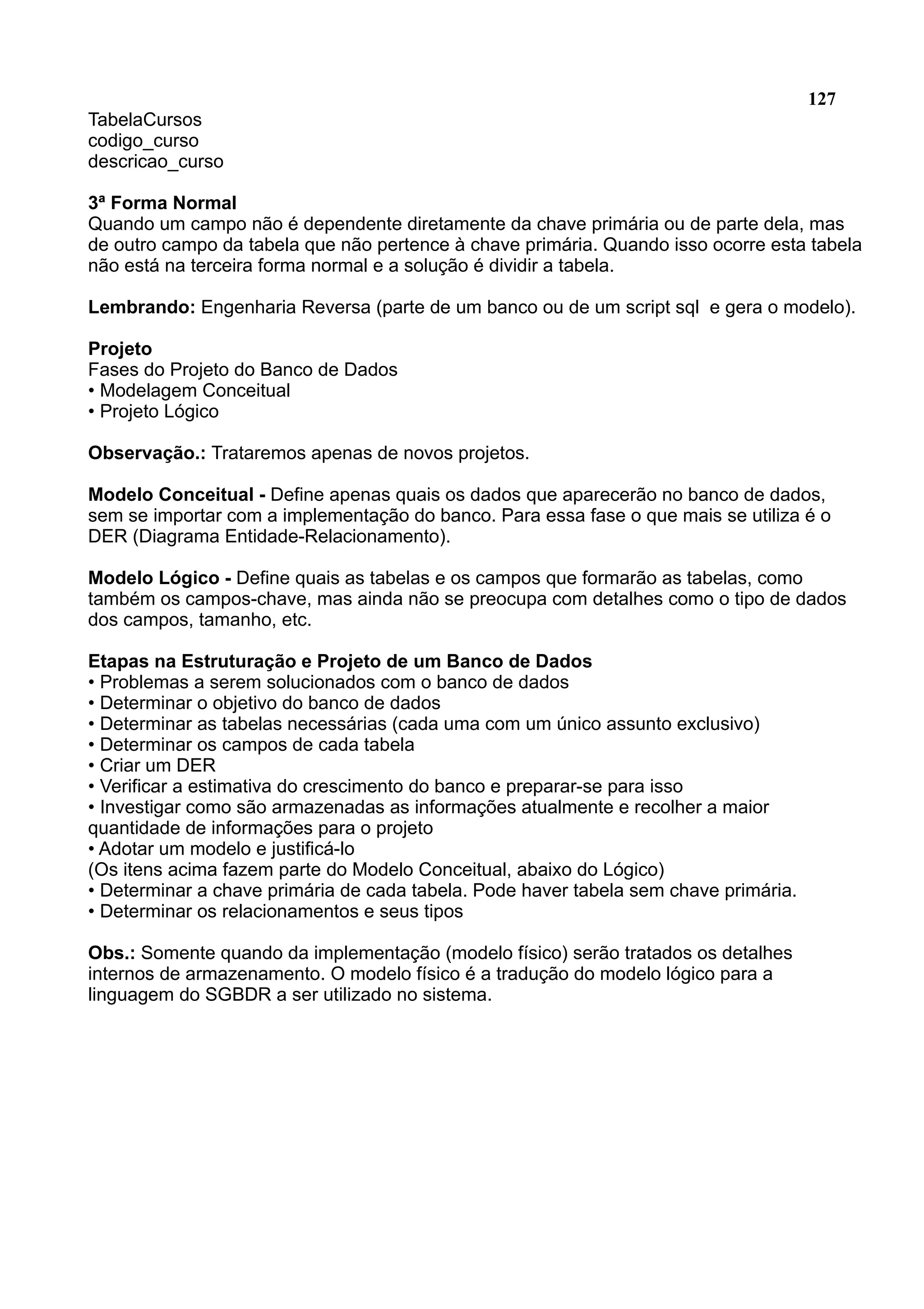 127 TabelaCursos codigo_curso descricao_curso 3ª Forma Normal Quando um campo não é dependente diretamente da chave primária ou de parte dela, mas de outro campo da tabela que não pertence à chave primária. Quando isso ocorre esta tabela não está na terceira forma normal e a solução é dividir a tabela. Lembrando: Engenharia Reversa (parte de um banco ou de um script sql e gera o modelo). Projeto Fases do Projeto do Banco de Dados • Modelagem Conceitual • Projeto Lógico Observação.: Trataremos apenas de novos projetos. Modelo Conceitual - Define apenas quais os dados que aparecerão no banco de dados, sem se importar com a implementação do banco. Para essa fase o que mais se utiliza é o DER (Diagrama Entidade-Relacionamento). Modelo Lógico - Define quais as tabelas e os campos que formarão as tabelas, como também os campos-chave, mas ainda não se preocupa com detalhes como o tipo de dados dos campos, tamanho, etc. Etapas na Estruturação e Projeto de um Banco de Dados • Problemas a serem solucionados com o banco de dados • Determinar o objetivo do banco de dados • Determinar as tabelas necessárias (cada uma com um único assunto exclusivo) • Determinar os campos de cada tabela • Criar um DER • Verificar a estimativa do crescimento do banco e preparar-se para isso • Investigar como são armazenadas as informações atualmente e recolher a maior quantidade de informações para o projeto • Adotar um modelo e justificá-lo (Os itens acima fazem parte do Modelo Conceitual, abaixo do Lógico) • Determinar a chave primária de cada tabela. Pode haver tabela sem chave primária. • Determinar os relacionamentos e seus tipos Obs.: Somente quando da implementação (modelo físico) serão tratados os detalhes internos de armazenamento. O modelo físico é a tradução do modelo lógico para a linguagem do SGBDR a ser utilizado no sistema. 