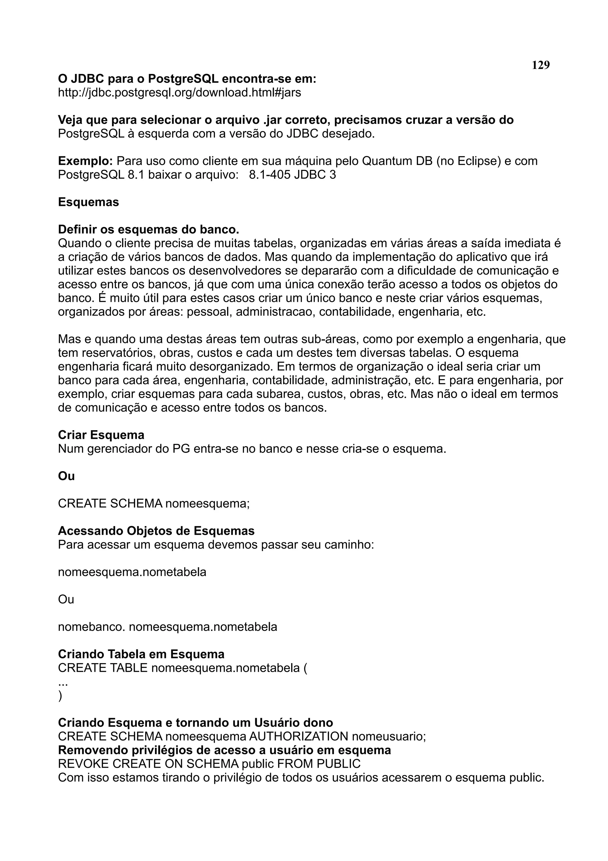 129 O JDBC para o PostgreSQL encontra-se em: http://jdbc.postgresql.org/download.html#jars Veja que para selecionar o arquivo .jar correto, precisamos cruzar a versão do PostgreSQL à esquerda com a versão do JDBC desejado. Exemplo: Para uso como cliente em sua máquina pelo Quantum DB (no Eclipse) e com PostgreSQL 8.1 baixar o arquivo: 8.1-405 JDBC 3 Esquemas Definir os esquemas do banco. Quando o cliente precisa de muitas tabelas, organizadas em várias áreas a saída imediata é a criação de vários bancos de dados. Mas quando da implementação do aplicativo que irá utilizar estes bancos os desenvolvedores se depararão com a dificuldade de comunicação e acesso entre os bancos, já que com uma única conexão terão acesso a todos os objetos do banco. É muito útil para estes casos criar um único banco e neste criar vários esquemas, organizados por áreas: pessoal, administracao, contabilidade, engenharia, etc. Mas e quando uma destas áreas tem outras sub-áreas, como por exemplo a engenharia, que tem reservatórios, obras, custos e cada um destes tem diversas tabelas. O esquema engenharia ficará muito desorganizado. Em termos de organização o ideal seria criar um banco para cada área, engenharia, contabilidade, administração, etc. E para engenharia, por exemplo, criar esquemas para cada subarea, custos, obras, etc. Mas não o ideal em termos de comunicação e acesso entre todos os bancos. Criar Esquema Num gerenciador do PG entra-se no banco e nesse cria-se o esquema. Ou CREATE SCHEMA nomeesquema; Acessando Objetos de Esquemas Para acessar um esquema devemos passar seu caminho: nomeesquema.nometabela Ou nomebanco. nomeesquema.nometabela Criando Tabela em Esquema CREATE TABLE nomeesquema.nometabela ( ... ) Criando Esquema e tornando um Usuário dono CREATE SCHEMA nomeesquema AUTHORIZATION nomeusuario; Removendo privilégios de acesso a usuário em esquema REVOKE CREATE ON SCHEMA public FROM PUBLIC Com isso estamos tirando o privilégio de todos os usuários acessarem o esquema public. 