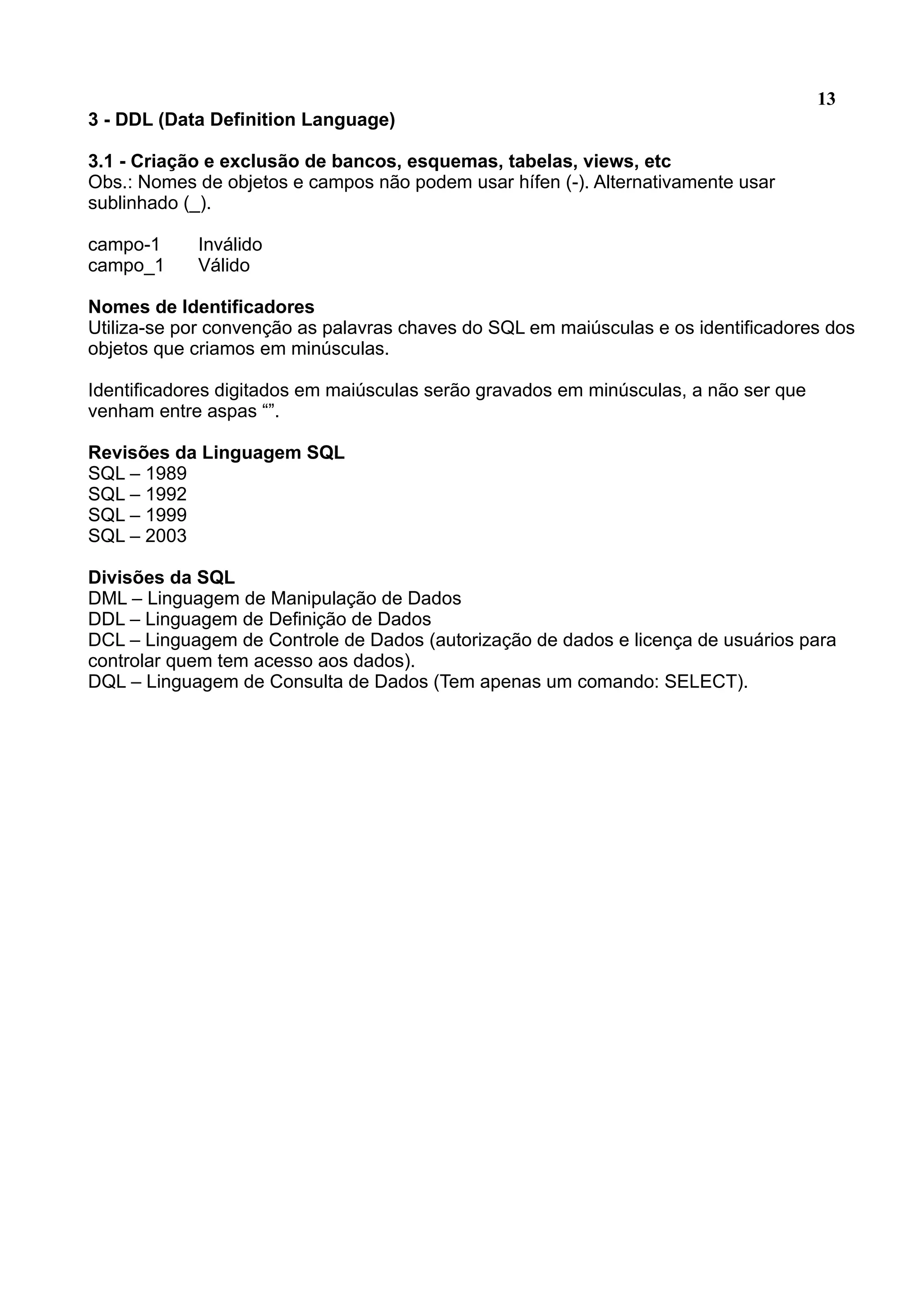 13 3 - DDL (Data Definition Language) 3.1 - Criação e exclusão de bancos, esquemas, tabelas, views, etc Obs.: Nomes de objetos e campos não podem usar hífen (-). Alternativamente usar sublinhado (_). campo-1 Inválido campo_1 Válido Nomes de Identificadores Utiliza-se por convenção as palavras chaves do SQL em maiúsculas e os identificadores dos objetos que criamos em minúsculas. Identificadores digitados em maiúsculas serão gravados em minúsculas, a não ser que venham entre aspas “”. Revisões da Linguagem SQL SQL – 1989 SQL – 1992 SQL – 1999 SQL – 2003 Divisões da SQL DML – Linguagem de Manipulação de Dados DDL – Linguagem de Definição de Dados DCL – Linguagem de Controle de Dados (autorização de dados e licença de usuários para controlar quem tem acesso aos dados). DQL – Linguagem de Consulta de Dados (Tem apenas um comando: SELECT). 