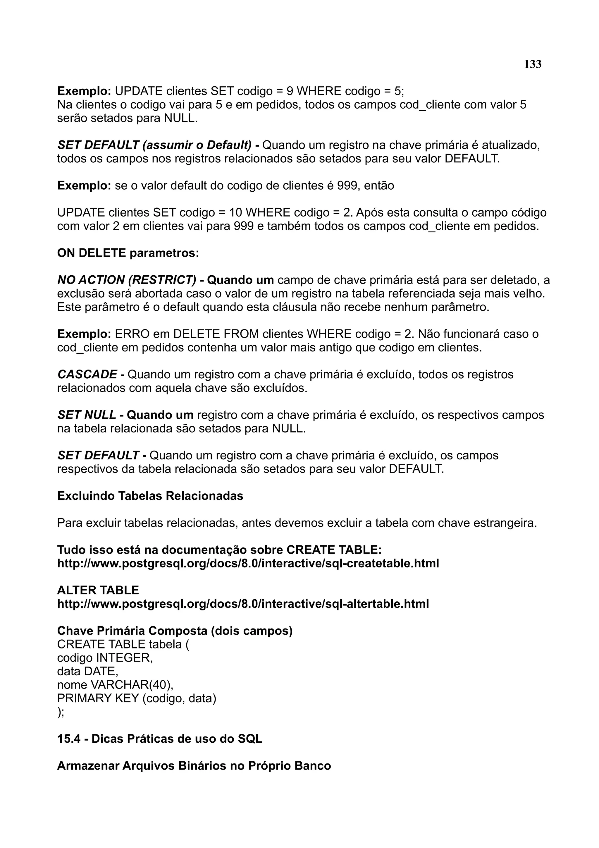 133 Exemplo: UPDATE clientes SET codigo = 9 WHERE codigo = 5; Na clientes o codigo vai para 5 e em pedidos, todos os campos cod_cliente com valor 5 serão setados para NULL. SET DEFAULT (assumir o Default) - Quando um registro na chave primária é atualizado, todos os campos nos registros relacionados são setados para seu valor DEFAULT. Exemplo: se o valor default do codigo de clientes é 999, então UPDATE clientes SET codigo = 10 WHERE codigo = 2. Após esta consulta o campo código com valor 2 em clientes vai para 999 e também todos os campos cod_cliente em pedidos. ON DELETE parametros: NO ACTION (RESTRICT) - Quando um campo de chave primária está para ser deletado, a exclusão será abortada caso o valor de um registro na tabela referenciada seja mais velho. Este parâmetro é o default quando esta cláusula não recebe nenhum parâmetro. Exemplo: ERRO em DELETE FROM clientes WHERE codigo = 2. Não funcionará caso o cod_cliente em pedidos contenha um valor mais antigo que codigo em clientes. CASCADE - Quando um registro com a chave primária é excluído, todos os registros relacionados com aquela chave são excluídos. SET NULL - Quando um registro com a chave primária é excluído, os respectivos campos na tabela relacionada são setados para NULL. SET DEFAULT - Quando um registro com a chave primária é excluído, os campos respectivos da tabela relacionada são setados para seu valor DEFAULT. Excluindo Tabelas Relacionadas Para excluir tabelas relacionadas, antes devemos excluir a tabela com chave estrangeira. Tudo isso está na documentação sobre CREATE TABLE: http://www.postgresql.org/docs/8.0/interactive/sql-createtable.html ALTER TABLE http://www.postgresql.org/docs/8.0/interactive/sql-altertable.html Chave Primária Composta (dois campos) CREATE TABLE tabela ( codigo INTEGER, data DATE, nome VARCHAR(40), PRIMARY KEY (codigo, data) ); 15.4 - Dicas Práticas de uso do SQL Armazenar Arquivos Binários no Próprio Banco 