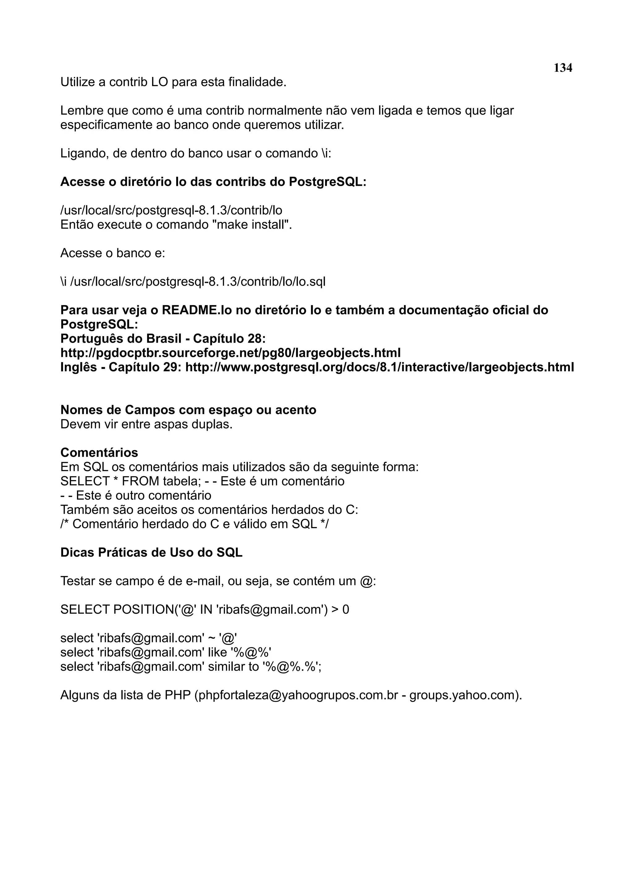134 Utilize a contrib LO para esta finalidade. Lembre que como é uma contrib normalmente não vem ligada e temos que ligar especificamente ao banco onde queremos utilizar. Ligando, de dentro do banco usar o comando i: Acesse o diretório lo das contribs do PostgreSQL: /usr/local/src/postgresql-8.1.3/contrib/lo Então execute o comando "make install". Acesse o banco e: i /usr/local/src/postgresql-8.1.3/contrib/lo/lo.sql Para usar veja o README.lo no diretório lo e também a documentação oficial do PostgreSQL: Português do Brasil - Capítulo 28: http://pgdocptbr.sourceforge.net/pg80/largeobjects.html Inglês - Capítulo 29: http://www.postgresql.org/docs/8.1/interactive/largeobjects.html Nomes de Campos com espaço ou acento Devem vir entre aspas duplas. Comentários Em SQL os comentários mais utilizados são da seguinte forma: SELECT * FROM tabela; - - Este é um comentário - - Este é outro comentário Também são aceitos os comentários herdados do C: /* Comentário herdado do C e válido em SQL */ Dicas Práticas de Uso do SQL Testar se campo é de e-mail, ou seja, se contém um @: SELECT POSITION('@' IN 'ribafs@gmail.com') > 0 select 'ribafs@gmail.com' ~ '@' select 'ribafs@gmail.com' like '%@%' select 'ribafs@gmail.com' similar to '%@%.%'; Alguns da lista de PHP (phpfortaleza@yahoogrupos.com.br - groups.yahoo.com). 