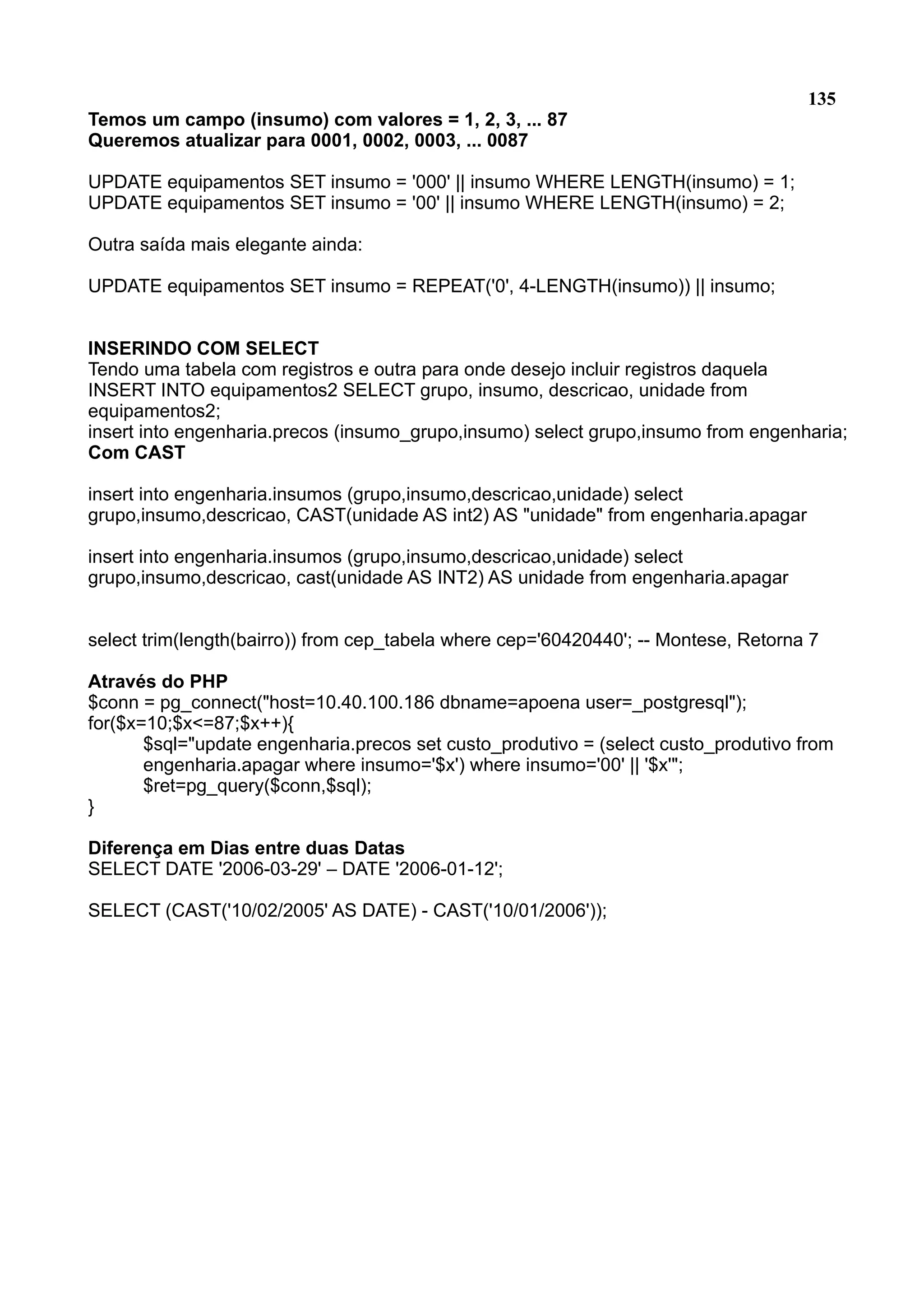 135 Temos um campo (insumo) com valores = 1, 2, 3, ... 87 Queremos atualizar para 0001, 0002, 0003, ... 0087 UPDATE equipamentos SET insumo = '000' || insumo WHERE LENGTH(insumo) = 1; UPDATE equipamentos SET insumo = '00' || insumo WHERE LENGTH(insumo) = 2; Outra saída mais elegante ainda: UPDATE equipamentos SET insumo = REPEAT('0', 4-LENGTH(insumo)) || insumo; INSERINDO COM SELECT Tendo uma tabela com registros e outra para onde desejo incluir registros daquela INSERT INTO equipamentos2 SELECT grupo, insumo, descricao, unidade from equipamentos2; insert into engenharia.precos (insumo_grupo,insumo) select grupo,insumo from engenharia; Com CAST insert into engenharia.insumos (grupo,insumo,descricao,unidade) select grupo,insumo,descricao, CAST(unidade AS int2) AS "unidade" from engenharia.apagar insert into engenharia.insumos (grupo,insumo,descricao,unidade) select grupo,insumo,descricao, cast(unidade AS INT2) AS unidade from engenharia.apagar select trim(length(bairro)) from cep_tabela where cep='60420440'; -- Montese, Retorna 7 Através do PHP $conn = pg_connect("host=10.40.100.186 dbname=apoena user=_postgresql"); for($x=10;$x<=87;$x++){ $sql="update engenharia.precos set custo_produtivo = (select custo_produtivo from engenharia.apagar where insumo='$x') where insumo='00' || '$x'"; $ret=pg_query($conn,$sql); } Diferença em Dias entre duas Datas SELECT DATE '2006-03-29' – DATE '2006-01-12'; SELECT (CAST('10/02/2005' AS DATE) - CAST('10/01/2006')); 