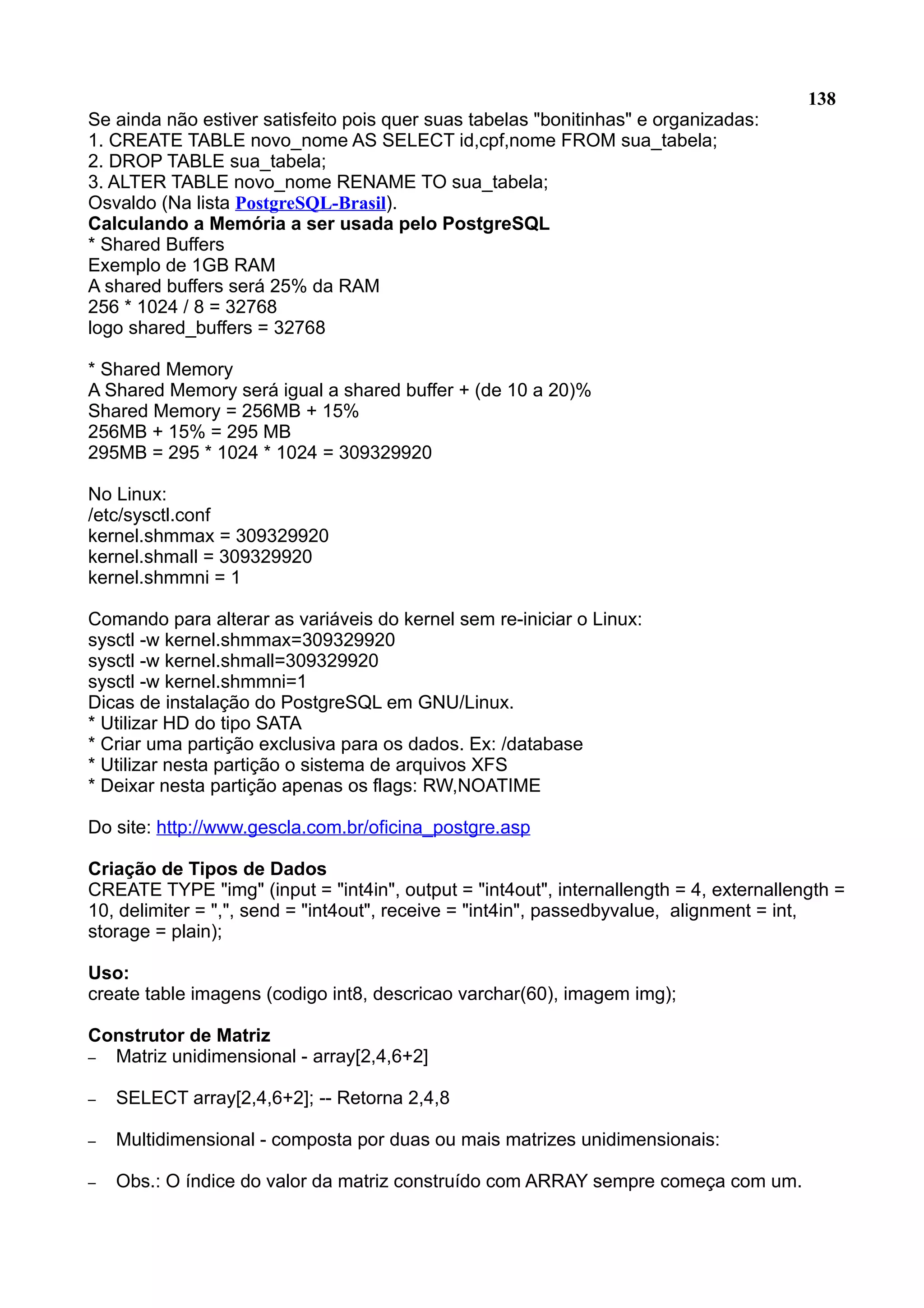 138 Se ainda não estiver satisfeito pois quer suas tabelas "bonitinhas" e organizadas: 1. CREATE TABLE novo_nome AS SELECT id,cpf,nome FROM sua_tabela; 2. DROP TABLE sua_tabela; 3. ALTER TABLE novo_nome RENAME TO sua_tabela; Osvaldo (Na lista PostgreSQL-Brasil). Calculando a Memória a ser usada pelo PostgreSQL * Shared Buffers Exemplo de 1GB RAM A shared buffers será 25% da RAM 256 * 1024 / 8 = 32768 logo shared_buffers = 32768 * Shared Memory A Shared Memory será igual a shared buffer + (de 10 a 20)% Shared Memory = 256MB + 15% 256MB + 15% = 295 MB 295MB = 295 * 1024 * 1024 = 309329920 No Linux: /etc/sysctl.conf kernel.shmmax = 309329920 kernel.shmall = 309329920 kernel.shmmni = 1 Comando para alterar as variáveis do kernel sem re-iniciar o Linux: sysctl -w kernel.shmmax=309329920 sysctl -w kernel.shmall=309329920 sysctl -w kernel.shmmni=1 Dicas de instalação do PostgreSQL em GNU/Linux. * Utilizar HD do tipo SATA * Criar uma partição exclusiva para os dados. Ex: /database * Utilizar nesta partição o sistema de arquivos XFS * Deixar nesta partição apenas os flags: RW,NOATIME Do site: http://www.gescla.com.br/oficina_postgre.asp Criação de Tipos de Dados CREATE TYPE "img" (input = "int4in", output = "int4out", internallength = 4, externallength = 10, delimiter = ",", send = "int4out", receive = "int4in", passedbyvalue, alignment = int, storage = plain); Uso: create table imagens (codigo int8, descricao varchar(60), imagem img); Construtor de Matriz – Matriz unidimensional - array[2,4,6+2] – SELECT array[2,4,6+2]; -- Retorna 2,4,8 – Multidimensional - composta por duas ou mais matrizes unidimensionais: – Obs.: O índice do valor da matriz construído com ARRAY sempre começa com um. 