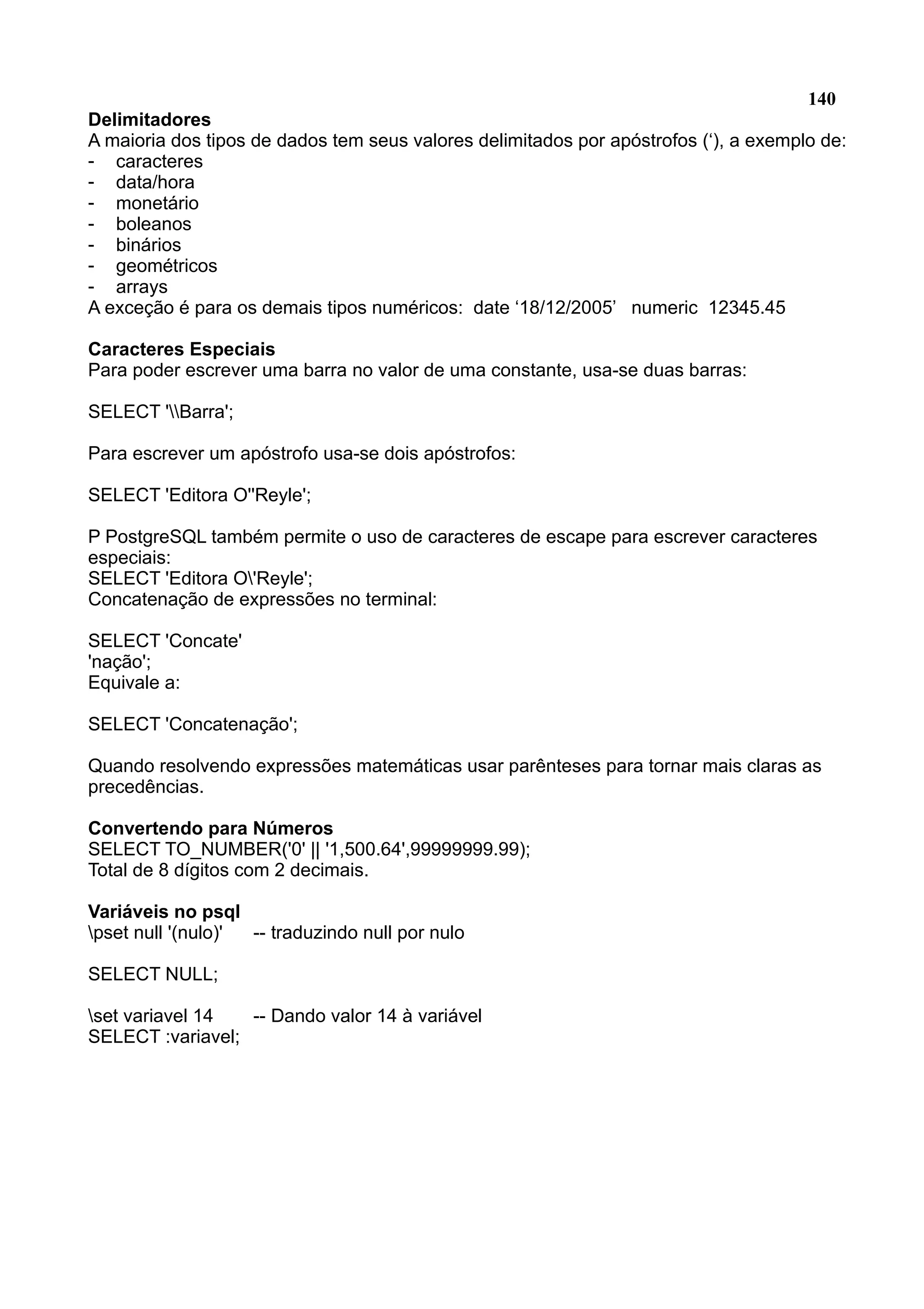 140 Delimitadores A maioria dos tipos de dados tem seus valores delimitados por apóstrofos (‘), a exemplo de: - caracteres - data/hora - monetário - boleanos - binários - geométricos - arrays A exceção é para os demais tipos numéricos: date ‘18/12/2005’ numeric 12345.45 Caracteres Especiais Para poder escrever uma barra no valor de uma constante, usa-se duas barras: SELECT 'Barra'; Para escrever um apóstrofo usa-se dois apóstrofos: SELECT 'Editora O''Reyle'; P PostgreSQL também permite o uso de caracteres de escape para escrever caracteres especiais: SELECT 'Editora O'Reyle'; Concatenação de expressões no terminal: SELECT 'Concate' 'nação'; Equivale a: SELECT 'Concatenação'; Quando resolvendo expressões matemáticas usar parênteses para tornar mais claras as precedências. Convertendo para Números SELECT TO_NUMBER('0' || '1,500.64',99999999.99); Total de 8 dígitos com 2 decimais. Variáveis no psql pset null '(nulo)' -- traduzindo null por nulo SELECT NULL; set variavel 14 -- Dando valor 14 à variável SELECT :variavel; 