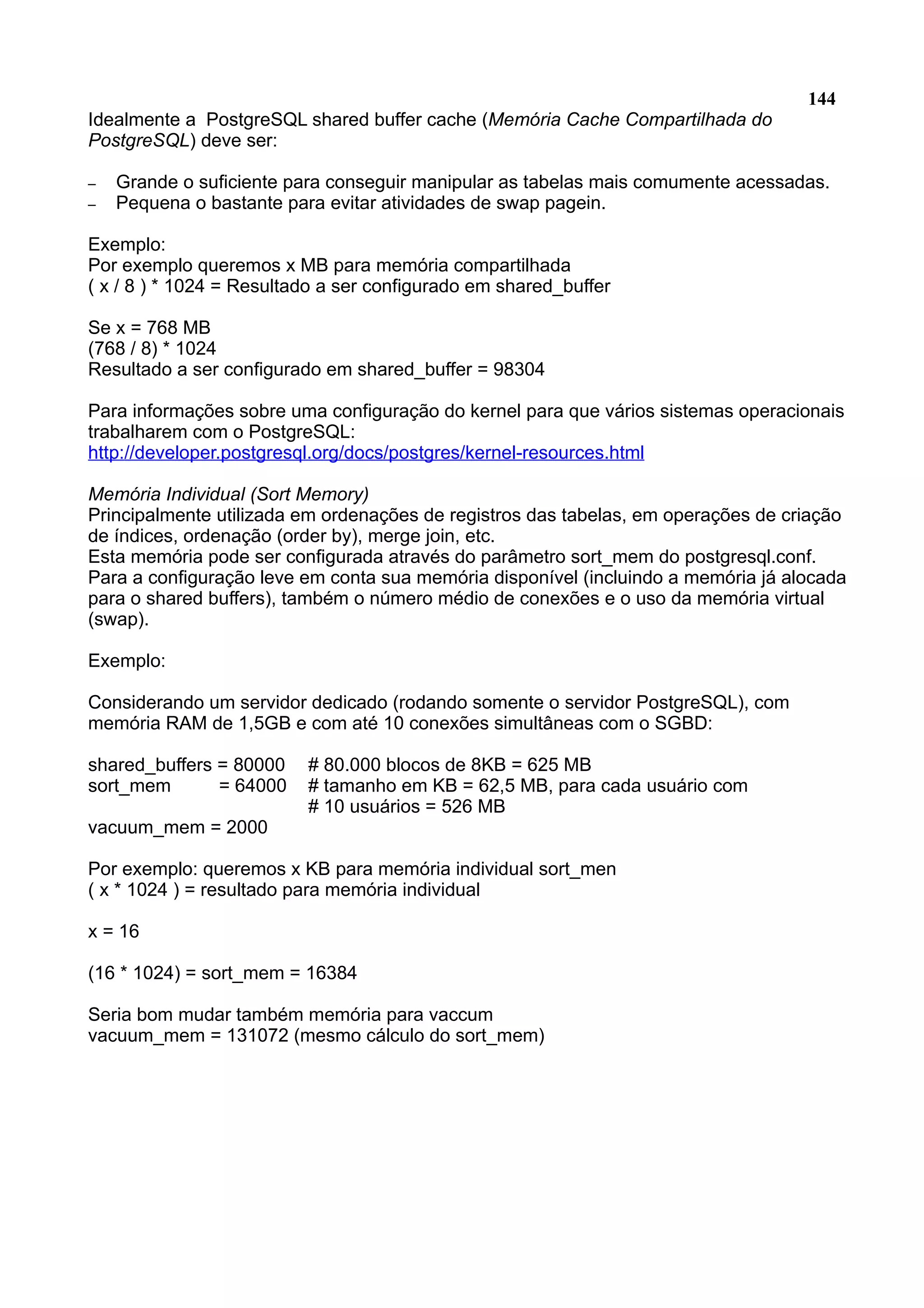 144 Idealmente a PostgreSQL shared buffer cache (Memória Cache Compartilhada do PostgreSQL) deve ser: – Grande o suficiente para conseguir manipular as tabelas mais comumente acessadas. – Pequena o bastante para evitar atividades de swap pagein. Exemplo: Por exemplo queremos x MB para memória compartilhada ( x / 8 ) * 1024 = Resultado a ser configurado em shared_buffer Se x = 768 MB (768 / 8) * 1024 Resultado a ser configurado em shared_buffer = 98304 Para informações sobre uma configuração do kernel para que vários sistemas operacionais trabalharem com o PostgreSQL: http://developer.postgresql.org/docs/postgres/kernel-resources.html Memória Individual (Sort Memory) Principalmente utilizada em ordenações de registros das tabelas, em operações de criação de índices, ordenação (order by), merge join, etc. Esta memória pode ser configurada através do parâmetro sort_mem do postgresql.conf. Para a configuração leve em conta sua memória disponível (incluindo a memória já alocada para o shared buffers), também o número médio de conexões e o uso da memória virtual (swap). Exemplo: Considerando um servidor dedicado (rodando somente o servidor PostgreSQL), com memória RAM de 1,5GB e com até 10 conexões simultâneas com o SGBD: shared_buffers = 80000 # 80.000 blocos de 8KB = 625 MB sort_mem = 64000 # tamanho em KB = 62,5 MB, para cada usuário com # 10 usuários = 526 MB vacuum_mem = 2000 Por exemplo: queremos x KB para memória individual sort_men ( x * 1024 ) = resultado para memória individual x = 16 (16 * 1024) = sort_mem = 16384 Seria bom mudar também memória para vaccum vacuum_mem = 131072 (mesmo cálculo do sort_mem) 