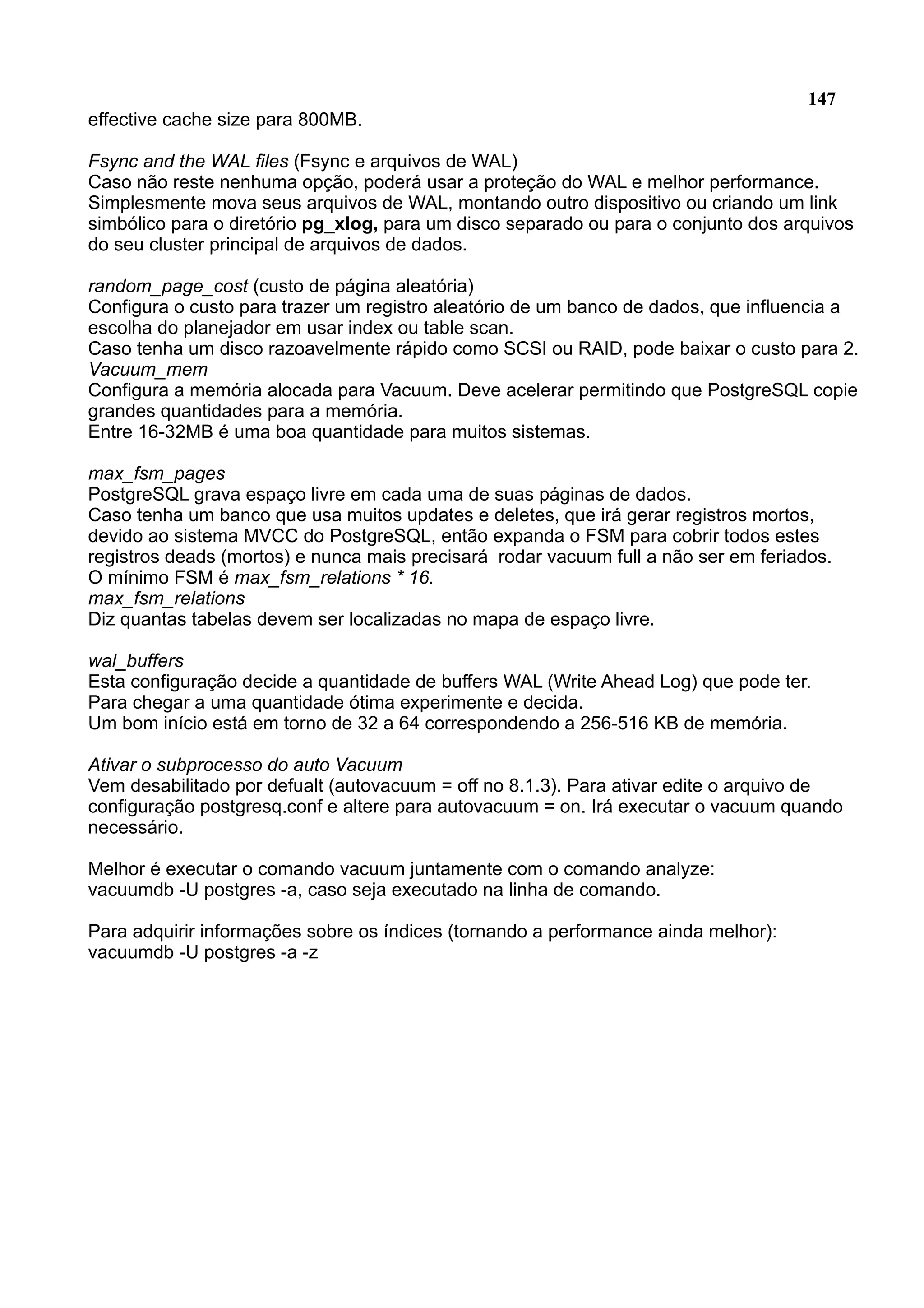 147 effective cache size para 800MB. Fsync and the WAL files (Fsync e arquivos de WAL) Caso não reste nenhuma opção, poderá usar a proteção do WAL e melhor performance. Simplesmente mova seus arquivos de WAL, montando outro dispositivo ou criando um link simbólico para o diretório pg_xlog, para um disco separado ou para o conjunto dos arquivos do seu cluster principal de arquivos de dados. random_page_cost (custo de página aleatória) Configura o custo para trazer um registro aleatório de um banco de dados, que influencia a escolha do planejador em usar index ou table scan. Caso tenha um disco razoavelmente rápido como SCSI ou RAID, pode baixar o custo para 2. Vacuum_mem Configura a memória alocada para Vacuum. Deve acelerar permitindo que PostgreSQL copie grandes quantidades para a memória. Entre 16-32MB é uma boa quantidade para muitos sistemas. max_fsm_pages PostgreSQL grava espaço livre em cada uma de suas páginas de dados. Caso tenha um banco que usa muitos updates e deletes, que irá gerar registros mortos, devido ao sistema MVCC do PostgreSQL, então expanda o FSM para cobrir todos estes registros deads (mortos) e nunca mais precisará rodar vacuum full a não ser em feriados. O mínimo FSM é max_fsm_relations * 16. max_fsm_relations Diz quantas tabelas devem ser localizadas no mapa de espaço livre. wal_buffers Esta configuração decide a quantidade de buffers WAL (Write Ahead Log) que pode ter. Para chegar a uma quantidade ótima experimente e decida. Um bom início está em torno de 32 a 64 correspondendo a 256-516 KB de memória. Ativar o subprocesso do auto Vacuum Vem desabilitado por defualt (autovacuum = off no 8.1.3). Para ativar edite o arquivo de configuração postgresq.conf e altere para autovacuum = on. Irá executar o vacuum quando necessário. Melhor é executar o comando vacuum juntamente com o comando analyze: vacuumdb -U postgres -a, caso seja executado na linha de comando. Para adquirir informações sobre os índices (tornando a performance ainda melhor): vacuumdb -U postgres -a -z 