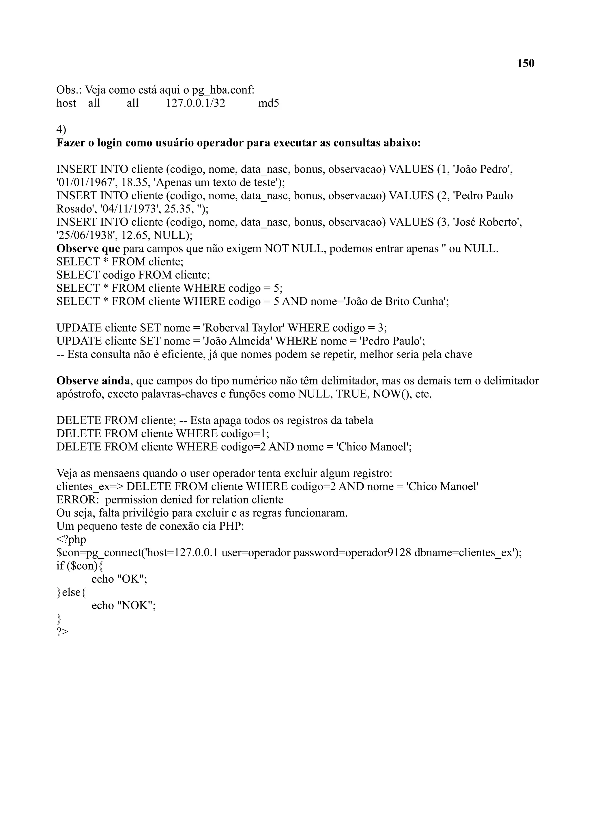 150 Obs.: Veja como está aqui o pg_hba.conf: host all all 127.0.0.1/32 md5 4) Fazer o login como usuário operador para executar as consultas abaixo: INSERT INTO cliente (codigo, nome, data_nasc, bonus, observacao) VALUES (1, 'João Pedro', '01/01/1967', 18.35, 'Apenas um texto de teste'); INSERT INTO cliente (codigo, nome, data_nasc, bonus, observacao) VALUES (2, 'Pedro Paulo Rosado', '04/11/1973', 25.35, ''); INSERT INTO cliente (codigo, nome, data_nasc, bonus, observacao) VALUES (3, 'José Roberto', '25/06/1938', 12.65, NULL); Observe que para campos que não exigem NOT NULL, podemos entrar apenas '' ou NULL. SELECT * FROM cliente; SELECT codigo FROM cliente; SELECT * FROM cliente WHERE codigo = 5; SELECT * FROM cliente WHERE codigo = 5 AND nome='João de Brito Cunha'; UPDATE cliente SET nome = 'Roberval Taylor' WHERE codigo = 3; UPDATE cliente SET nome = 'João Almeida' WHERE nome = 'Pedro Paulo'; -- Esta consulta não é eficiente, já que nomes podem se repetir, melhor seria pela chave Observe ainda, que campos do tipo numérico não têm delimitador, mas os demais tem o delimitador apóstrofo, exceto palavras-chaves e funções como NULL, TRUE, NOW(), etc. DELETE FROM cliente; -- Esta apaga todos os registros da tabela DELETE FROM cliente WHERE codigo=1; DELETE FROM cliente WHERE codigo=2 AND nome = 'Chico Manoel'; Veja as mensaens quando o user operador tenta excluir algum registro: clientes_ex=> DELETE FROM cliente WHERE codigo=2 AND nome = 'Chico Manoel' ERROR: permission denied for relation cliente Ou seja, falta privilégio para excluir e as regras funcionaram. Um pequeno teste de conexão cia PHP: <?php $con=pg_connect('host=127.0.0.1 user=operador password=operador9128 dbname=clientes_ex'); if ($con){ echo "OK"; }else{ echo "NOK"; } ?> 