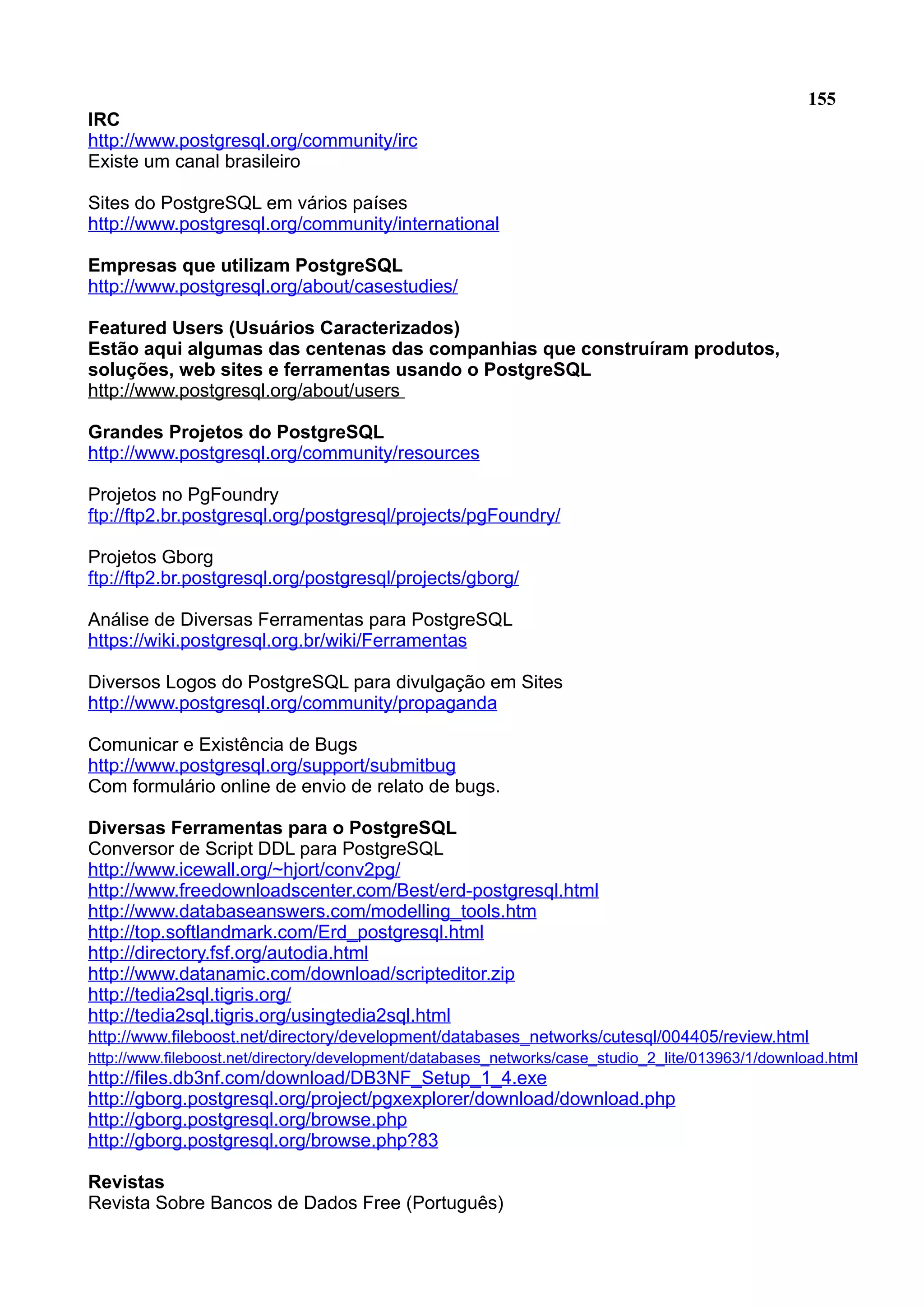 155 IRC http://www.postgresql.org/community/irc Existe um canal brasileiro Sites do PostgreSQL em vários países http://www.postgresql.org/community/international Empresas que utilizam PostgreSQL http://www.postgresql.org/about/casestudies/ Featured Users (Usuários Caracterizados) Estão aqui algumas das centenas das companhias que construíram produtos, soluções, web sites e ferramentas usando o PostgreSQL http://www.postgresql.org/about/users Grandes Projetos do PostgreSQL http://www.postgresql.org/community/resources Projetos no PgFoundry ftp://ftp2.br.postgresql.org/postgresql/projects/pgFoundry/ Projetos Gborg ftp://ftp2.br.postgresql.org/postgresql/projects/gborg/ Análise de Diversas Ferramentas para PostgreSQL https://wiki.postgresql.org.br/wiki/Ferramentas Diversos Logos do PostgreSQL para divulgação em Sites http://www.postgresql.org/community/propaganda Comunicar e Existência de Bugs http://www.postgresql.org/support/submitbug Com formulário online de envio de relato de bugs. Diversas Ferramentas para o PostgreSQL Conversor de Script DDL para PostgreSQL http://www.icewall.org/~hjort/conv2pg/ http://www.freedownloadscenter.com/Best/erd-postgresql.html http://www.databaseanswers.com/modelling_tools.htm http://top.softlandmark.com/Erd_postgresql.html http://directory.fsf.org/autodia.html http://www.datanamic.com/download/scripteditor.zip http://tedia2sql.tigris.org/ http://tedia2sql.tigris.org/usingtedia2sql.html http://www.fileboost.net/directory/development/databases_networks/cutesql/004405/review.html http://www.fileboost.net/directory/development/databases_networks/case_studio_2_lite/013963/1/download.html http://files.db3nf.com/download/DB3NF_Setup_1_4.exe http://gborg.postgresql.org/project/pgxexplorer/download/download.php http://gborg.postgresql.org/browse.php http://gborg.postgresql.org/browse.php?83 Revistas Revista Sobre Bancos de Dados Free (Português) 