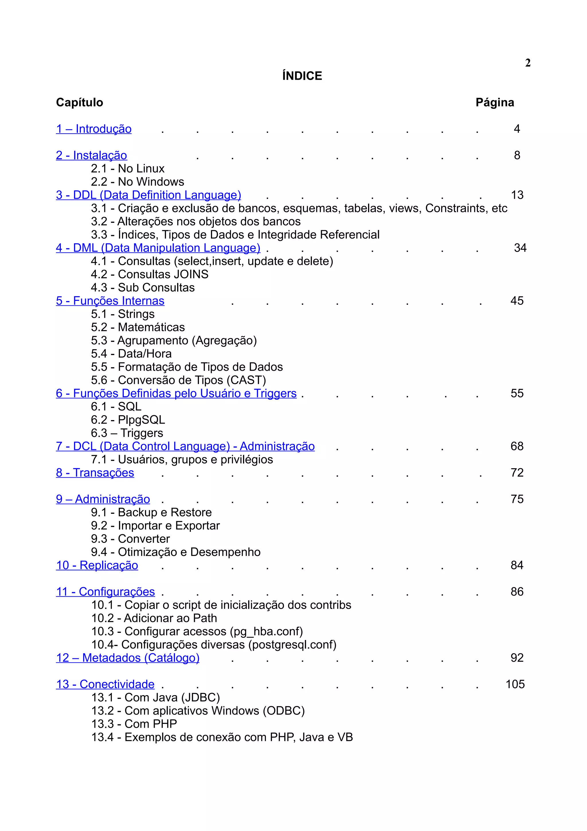 2 ÍNDICE Capítulo Página 1 – Introdução . . . . . . . . . . 4 2 - Instalação . . . . . . . . . 8 2.1 - No Linux 2.2 - No Windows 3 - DDL (Data Definition Language) . . . . . . . 13 3.1 - Criação e exclusão de bancos, esquemas, tabelas, views, Constraints, etc 3.2 - Alterações nos objetos dos bancos 3.3 - Índices, Tipos de Dados e Integridade Referencial 4 - DML (Data Manipulation Language) . . . . . . . 34 4.1 - Consultas (select,insert, update e delete) 4.2 - Consultas JOINS 4.3 - Sub Consultas 5 - Funções Internas . . . . . . . . 45 5.1 - Strings 5.2 - Matemáticas 5.3 - Agrupamento (Agregação) 5.4 - Data/Hora 5.5 - Formatação de Tipos de Dados 5.6 - Conversão de Tipos (CAST) 6 - Funções Definidas pelo Usuário e Triggers . . . . . . 55 6.1 - SQL 6.2 - PlpgSQL 6.3 – Triggers 7 - DCL (Data Control Language) - Administração . . . . . 68 7.1 - Usuários, grupos e privilégios 8 - Transações . . . . . . . . . . 72 9 – Administração . . . . . . . . . . 75 9.1 - Backup e Restore 9.2 - Importar e Exportar 9.3 - Converter 9.4 - Otimização e Desempenho 10 - Replicação . . . . . . . . . . 84 11 - Configurações . . . . . . . . . . 86 10.1 - Copiar o script de inicialização dos contribs 10.2 - Adicionar ao Path 10.3 - Configurar acessos (pg_hba.conf) 10.4- Configurações diversas (postgresql.conf) 12 – Metadados (Catálogo) . . . . . . . . 92 13 - Conectividade . . . . . . . . . . 105 13.1 - Com Java (JDBC) 13.2 - Com aplicativos Windows (ODBC) 13.3 - Com PHP 13.4 - Exemplos de conexão com PHP, Java e VB 