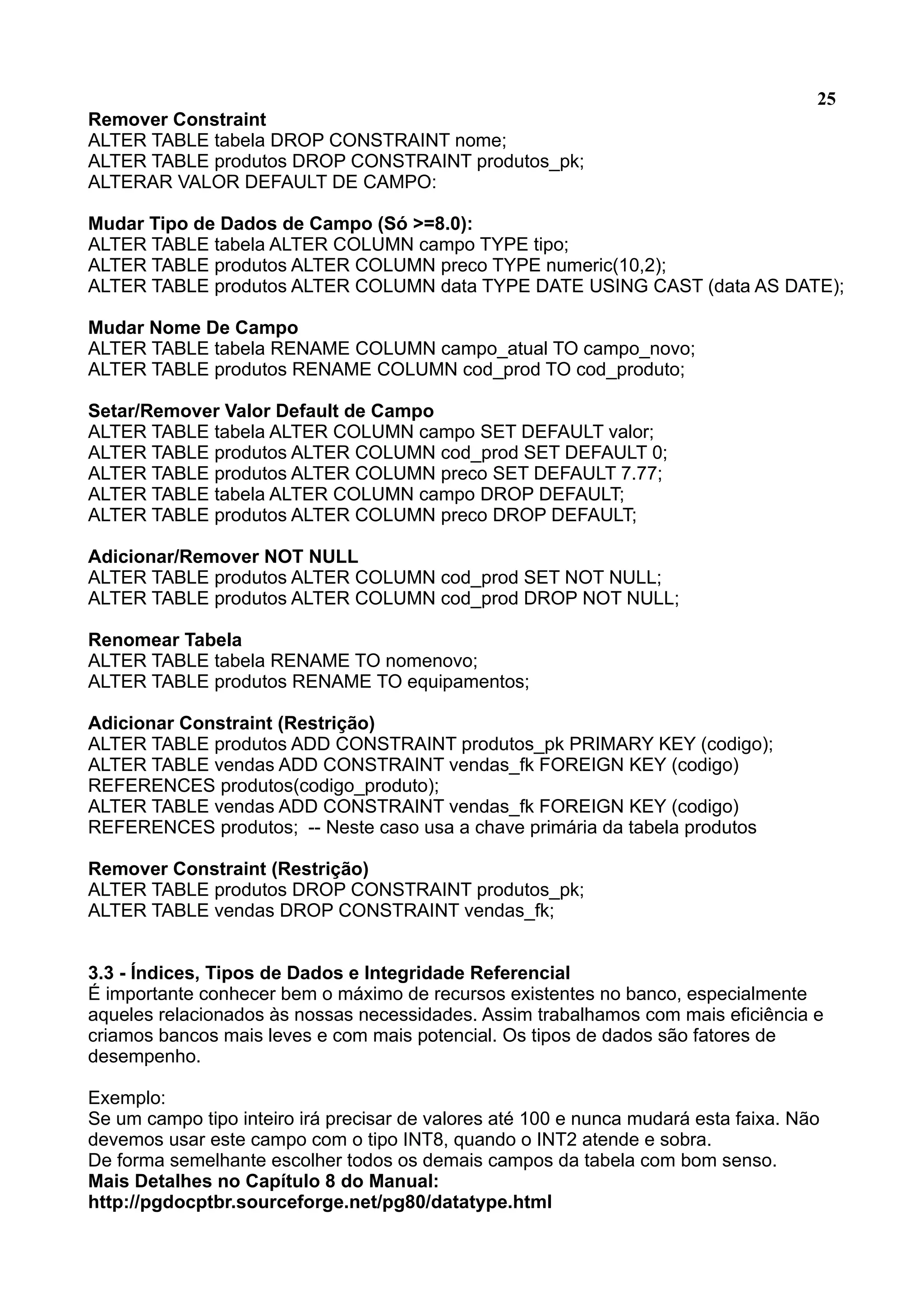 25 Remover Constraint ALTER TABLE tabela DROP CONSTRAINT nome; ALTER TABLE produtos DROP CONSTRAINT produtos_pk; ALTERAR VALOR DEFAULT DE CAMPO: Mudar Tipo de Dados de Campo (Só >=8.0): ALTER TABLE tabela ALTER COLUMN campo TYPE tipo; ALTER TABLE produtos ALTER COLUMN preco TYPE numeric(10,2); ALTER TABLE produtos ALTER COLUMN data TYPE DATE USING CAST (data AS DATE); Mudar Nome De Campo ALTER TABLE tabela RENAME COLUMN campo_atual TO campo_novo; ALTER TABLE produtos RENAME COLUMN cod_prod TO cod_produto; Setar/Remover Valor Default de Campo ALTER TABLE tabela ALTER COLUMN campo SET DEFAULT valor; ALTER TABLE produtos ALTER COLUMN cod_prod SET DEFAULT 0; ALTER TABLE produtos ALTER COLUMN preco SET DEFAULT 7.77; ALTER TABLE tabela ALTER COLUMN campo DROP DEFAULT; ALTER TABLE produtos ALTER COLUMN preco DROP DEFAULT; Adicionar/Remover NOT NULL ALTER TABLE produtos ALTER COLUMN cod_prod SET NOT NULL; ALTER TABLE produtos ALTER COLUMN cod_prod DROP NOT NULL; Renomear Tabela ALTER TABLE tabela RENAME TO nomenovo; ALTER TABLE produtos RENAME TO equipamentos; Adicionar Constraint (Restrição) ALTER TABLE produtos ADD CONSTRAINT produtos_pk PRIMARY KEY (codigo); ALTER TABLE vendas ADD CONSTRAINT vendas_fk FOREIGN KEY (codigo) REFERENCES produtos(codigo_produto); ALTER TABLE vendas ADD CONSTRAINT vendas_fk FOREIGN KEY (codigo) REFERENCES produtos; -- Neste caso usa a chave primária da tabela produtos Remover Constraint (Restrição) ALTER TABLE produtos DROP CONSTRAINT produtos_pk; ALTER TABLE vendas DROP CONSTRAINT vendas_fk; 3.3 - Índices, Tipos de Dados e Integridade Referencial É importante conhecer bem o máximo de recursos existentes no banco, especialmente aqueles relacionados às nossas necessidades. Assim trabalhamos com mais eficiência e criamos bancos mais leves e com mais potencial. Os tipos de dados são fatores de desempenho. Exemplo: Se um campo tipo inteiro irá precisar de valores até 100 e nunca mudará esta faixa. Não devemos usar este campo com o tipo INT8, quando o INT2 atende e sobra. De forma semelhante escolher todos os demais campos da tabela com bom senso. Mais Detalhes no Capítulo 8 do Manual: http://pgdocptbr.sourceforge.net/pg80/datatype.html 