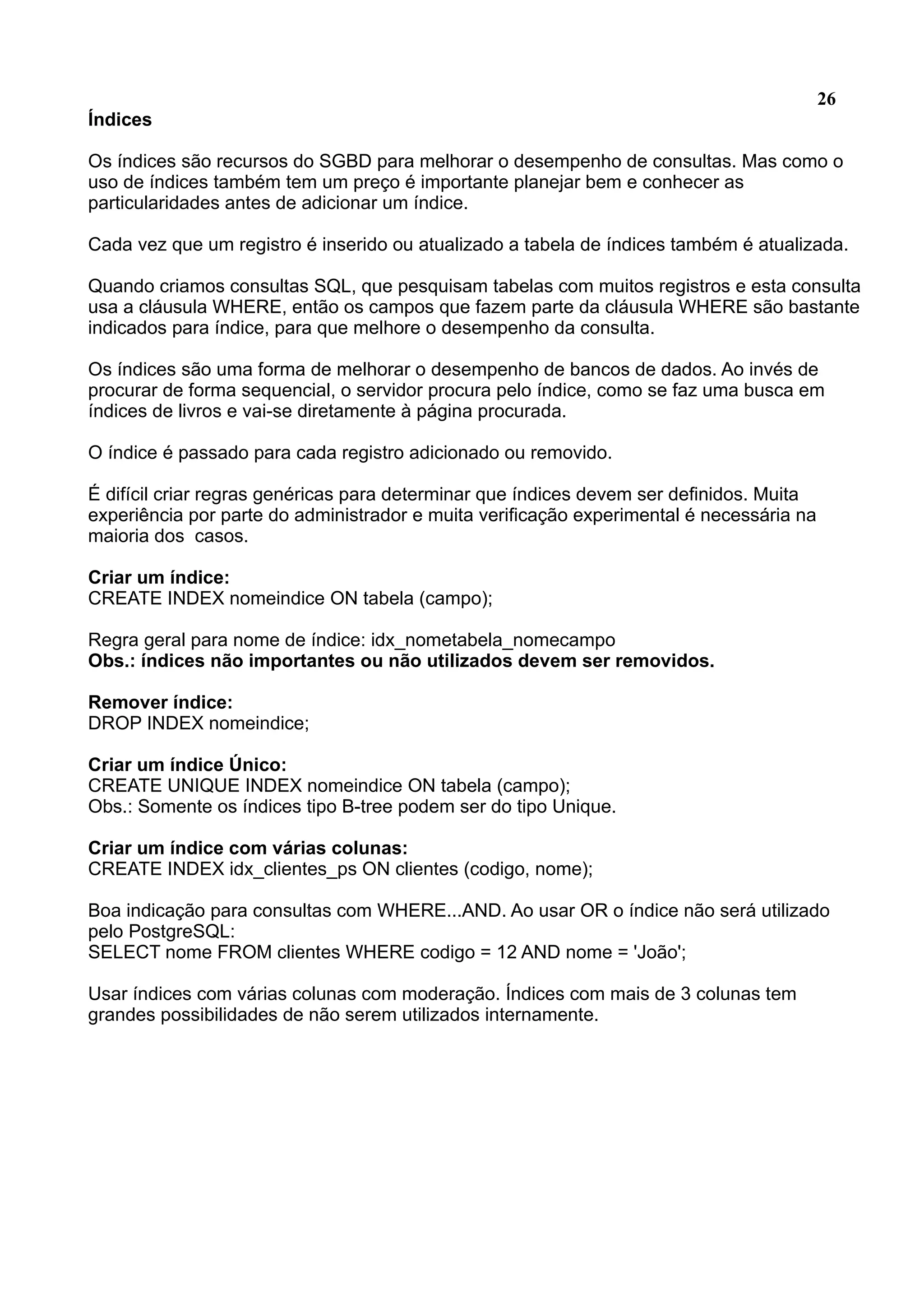 26 Índices Os índices são recursos do SGBD para melhorar o desempenho de consultas. Mas como o uso de índices também tem um preço é importante planejar bem e conhecer as particularidades antes de adicionar um índice. Cada vez que um registro é inserido ou atualizado a tabela de índices também é atualizada. Quando criamos consultas SQL, que pesquisam tabelas com muitos registros e esta consulta usa a cláusula WHERE, então os campos que fazem parte da cláusula WHERE são bastante indicados para índice, para que melhore o desempenho da consulta. Os índices são uma forma de melhorar o desempenho de bancos de dados. Ao invés de procurar de forma sequencial, o servidor procura pelo índice, como se faz uma busca em índices de livros e vai-se diretamente à página procurada. O índice é passado para cada registro adicionado ou removido. É difícil criar regras genéricas para determinar que índices devem ser definidos. Muita experiência por parte do administrador e muita verificação experimental é necessária na maioria dos casos. Criar um índice: CREATE INDEX nomeindice ON tabela (campo); Regra geral para nome de índice: idx_nometabela_nomecampo Obs.: índices não importantes ou não utilizados devem ser removidos. Remover índice: DROP INDEX nomeindice; Criar um índice Único: CREATE UNIQUE INDEX nomeindice ON tabela (campo); Obs.: Somente os índices tipo B-tree podem ser do tipo Unique. Criar um índice com várias colunas: CREATE INDEX idx_clientes_ps ON clientes (codigo, nome); Boa indicação para consultas com WHERE...AND. Ao usar OR o índice não será utilizado pelo PostgreSQL: SELECT nome FROM clientes WHERE codigo = 12 AND nome = 'João'; Usar índices com várias colunas com moderação. Índices com mais de 3 colunas tem grandes possibilidades de não serem utilizados internamente. 